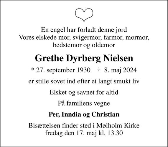 En engel har forladt denne jord Vores elskede mor, svigermor, farmor, mormor, bedstemor og oldemor
Grethe Dyrberg Nielsen
* 27. september 1930    &#x271d; 8. maj 2024
er stille sovet ind efter et langt smukt liv
Elsket og savnet for altid
På familiens vegne
Per, Inndia og Christian
Bisættelsen finder sted i Mølholm Kirke  fredag den 17. maj kl. 13.30