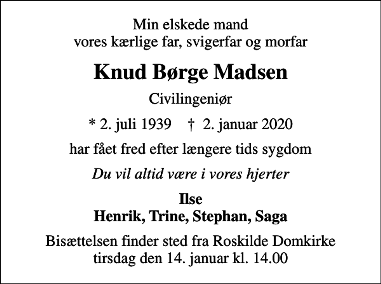 <p>Min elskede mand vores kærlige far, svigerfar og morfar<br />Knud Børge Madsen<br />Civilingeniør<br />* 2. juli 1939 ✝ 2. januar 2020<br />har fået fred efter længere tids sygdom<br />Du vil altid være i vores hjerter<br />Ilse Henrik, Trine, Stephan, Saga<br />Bisættelsen finder sted fra Roskilde Domkirke tirsdag den 14. januar kl. 14.00</p>