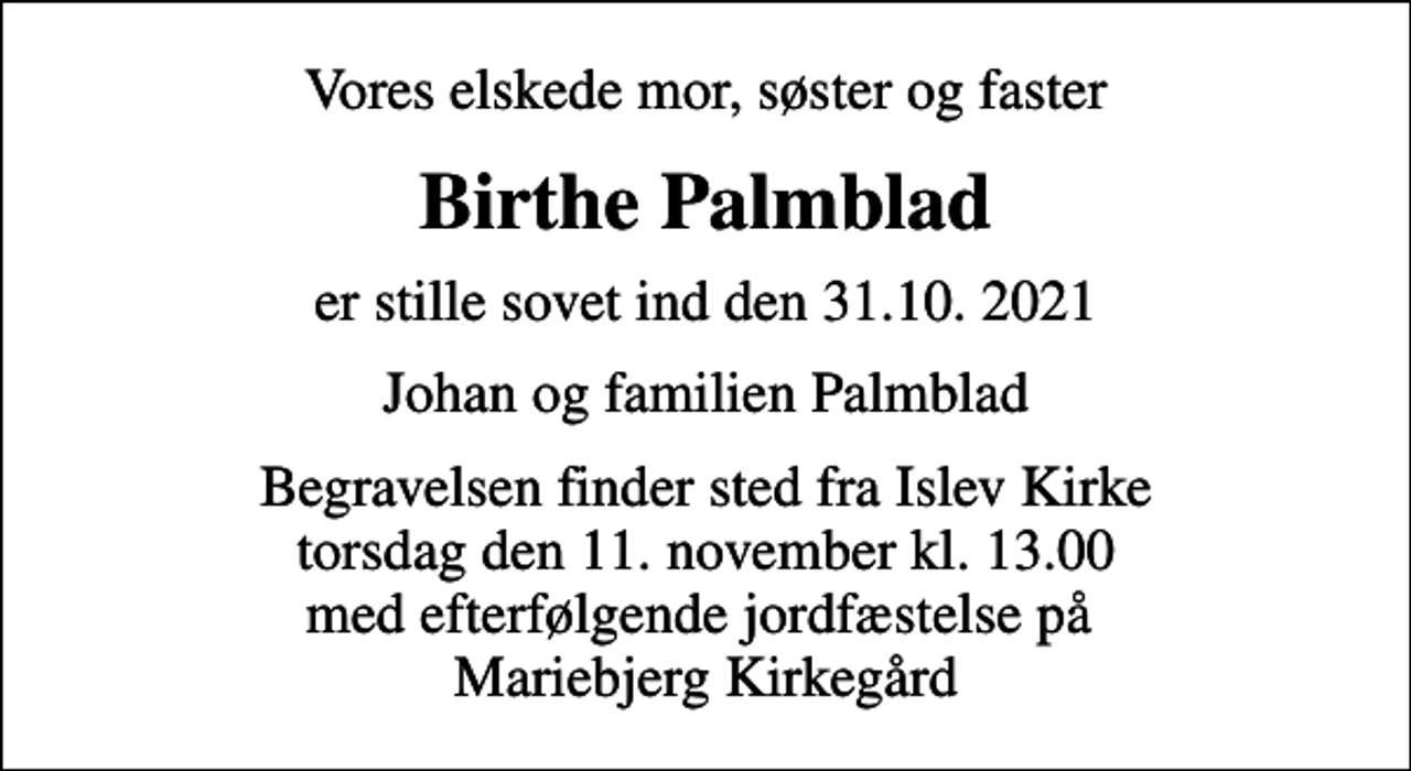 <p>Vores elskede mor, søster og faster<br />Birthe Palmblad<br />er stille sovet ind den 31.10. 2021<br />Johan og familien Palmblad<br />Begravelsen finder sted fra Islev Kirke torsdag den 11. november kl. 13.00 med efterfølgende jordfæstelse på Mariebjerg Kirkegård</p>