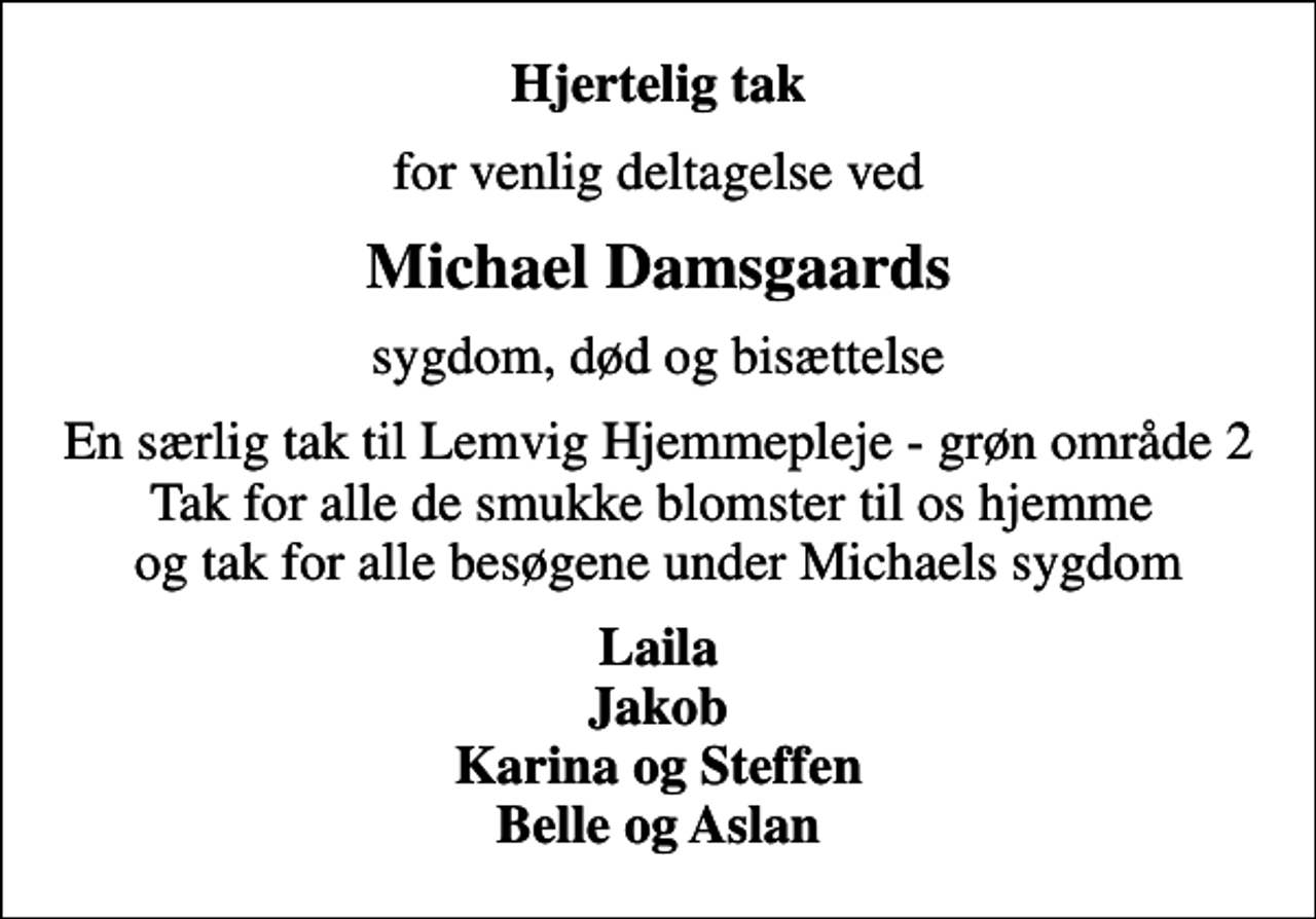 <p>Hjertelig tak<br />for venlig deltagelse ved<br />Michael Damsgaards<br />sygdom, død og bisættelse<br />En særlig tak til Lemvig Hjemmepleje - grøn område 2 Tak for alle de smukke blomster til os hjemme og tak for alle besøgene under Michaels sygdom<br />Laila Jakob Karina og Steffen Belle og Aslan</p>