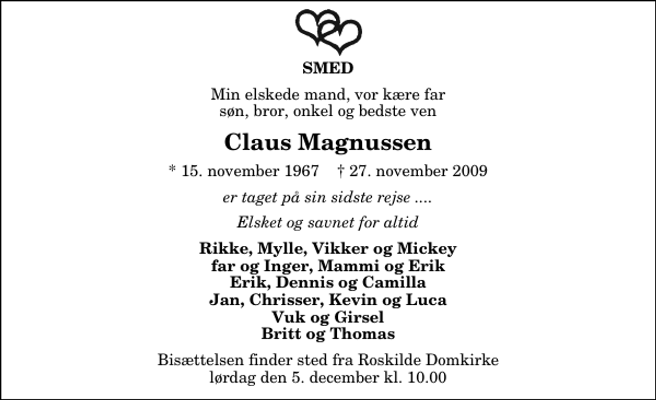 <p>SMED<br />Min elskede mand, vor kære far søn, bror, onkel og bedste ven<br />Claus Magnussen<br />* 15. november 1967 ✝ 27. november 2009<br />er taget på sin sidste rejse ....<br />Elsket og savnet for altid<br />Rikke, Mylle, Vikker og Mickey far og Inger, Mammi og Erik Erik, Dennis og Camilla Jan, Chrisser, Kevin og Luca Vuk og Girsel Britt og Thomas<br />Bisættelsen finder sted fra Roskilde Domkirke lørdag den 5. december kl. 10.00</p>