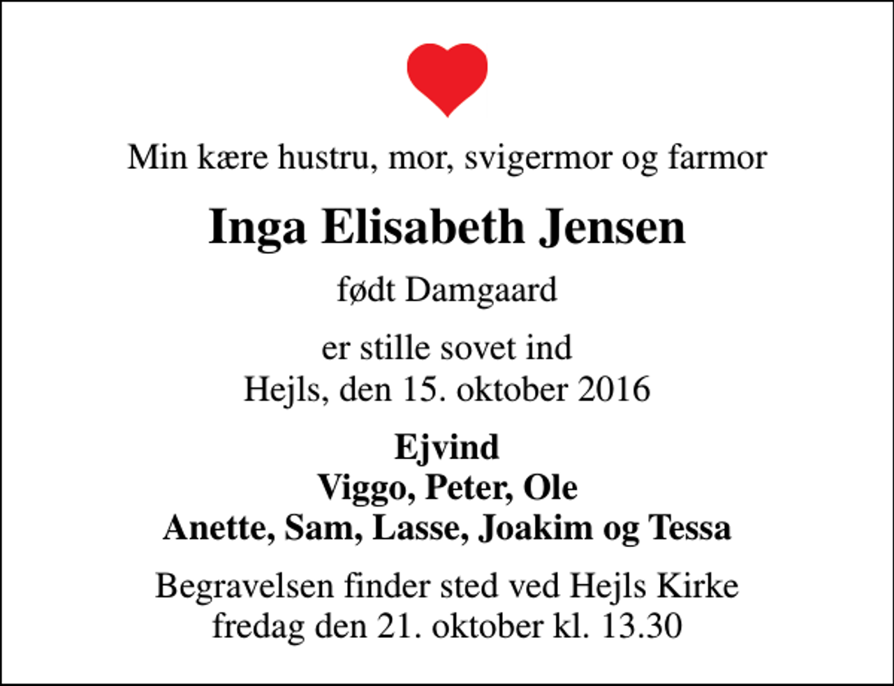 <p>Min kære hustru, mor, svigermor og farmor<br />Inga Elisabeth Jensen<br />født Damgaard<br />er stille sovet ind Hejls, den 15. oktober 2016<br />Ejvind Viggo, Peter, Ole Anette, Sam, Lasse, Joakim og Tessa<br />Begravelsen finder sted ved Hejls Kirke fredag den 21. oktober kl. 13.30</p>
