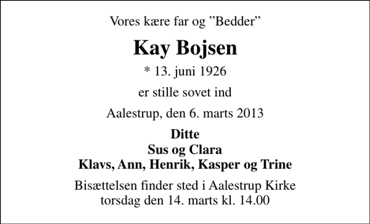 <p>Vores kære far og Bedder<br />Kay Bojsen<br />* 13. juni 1926<br />er stille sovet ind<br />Aalestrup, den 6. marts 2013<br />Ditte Sus og Clara Klavs, Ann, Henrik, Kasper og Trine<br />Bisættelsen finder sted i Aalestrup Kirke torsdag den 14. marts kl. 14.00</p>