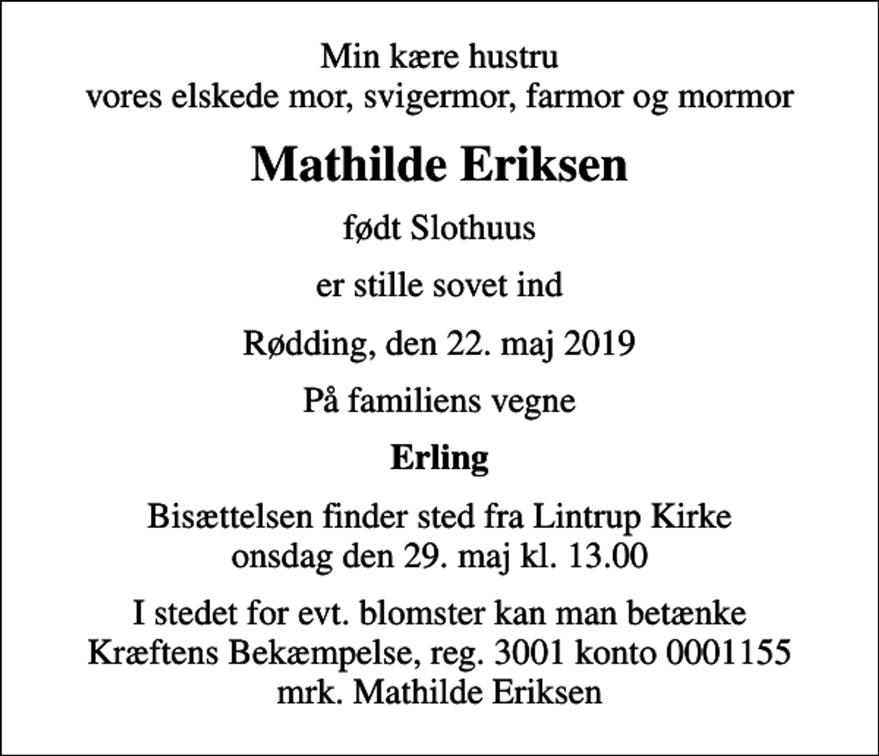 <p>Min kære hustru vores elskede mor, svigermor, farmor og mormor<br />Mathilde Eriksen<br />født Slothuus<br />er stille sovet ind<br />Rødding, den 22. maj 2019<br />På familiens vegne<br />Erling<br />Bisættelsen finder sted fra Lintrup Kirke onsdag den 29. maj kl. 13.00<br />I stedet for evt. blomster kan man betænke<br />Kræftens Bekæmpelse reg.3001konto0001155mrk. Mathilde<br />Eriksen</p>