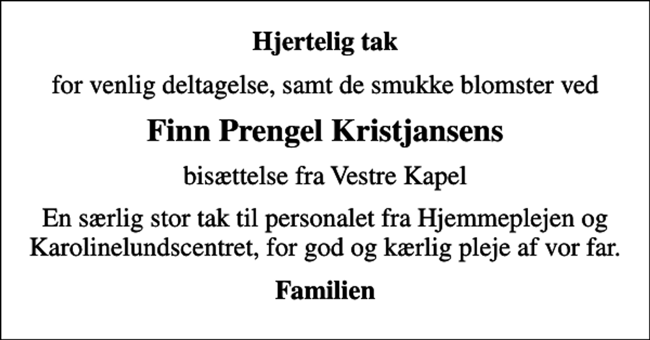 <p>Hjertelig tak<br />for venlig deltagelse, samt de smukke blomster ved<br />Finn Prengel Kristjansens<br />bisættelse fra Vestre Kapel<br />En særlig stor tak til personalet fra Hjemmeplejen og Karolinelundscentret, for god og kærlig pleje af vor far.<br />Familien</p>