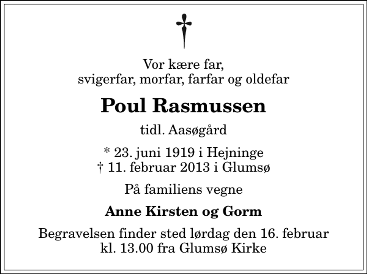 <p>Vor kære far, svigerfar, morfar, farfar og oldefar<br />Poul Rasmussen<br />tidl. Aasøgård<br />* 23. juni 1919 i Hejninge<br />✝ 11. februar 2013 i Glumsø<br />På familiens vegne<br />Anne Kirsten og Gorm<br />Begravelsen finder sted lørdag den 16. februar kl. 13.00 fra Glumsø Kirke</p>
