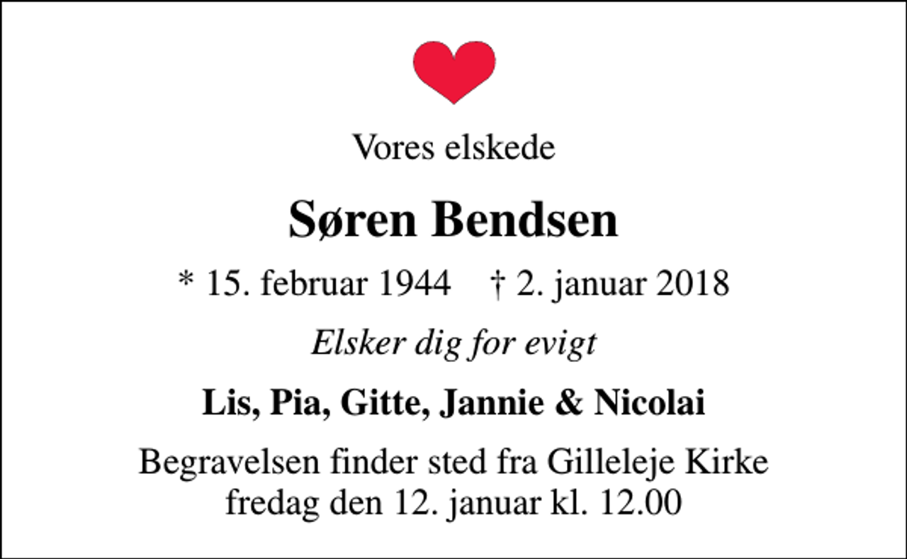 <p>Vores elskede<br />Søren Bendsen<br />* 15. februar 1944 ✝ 2. januar 2018<br />Elsker dig for evigt<br />Lis, Pia, Gitte, Jannie &amp; Nicolai<br />Begravelsen finder sted fra Gilleleje Kirke fredag den 12. januar kl. 12.00</p>