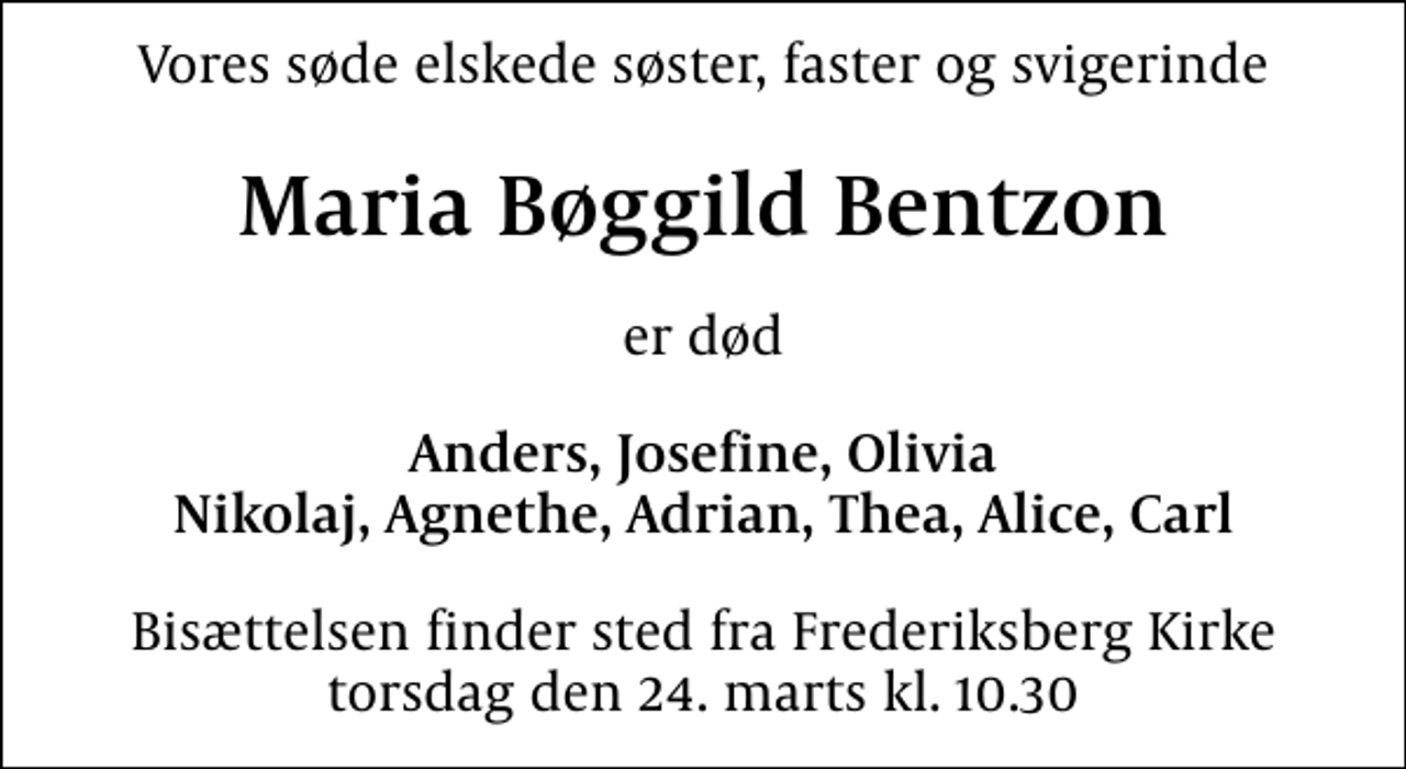 <p>Vores søde elskede søster, faster og svigerinde<br />Maria Bøggild Bentzon<br />er død<br />Anders, Josefine, Olivia Nikolaj, Agnethe, Adrian, Thea, Alice, Carl<br />Bisættelsen finder sted fra Frederiksberg Kirke torsdag den 24. marts kl. 10.30</p>