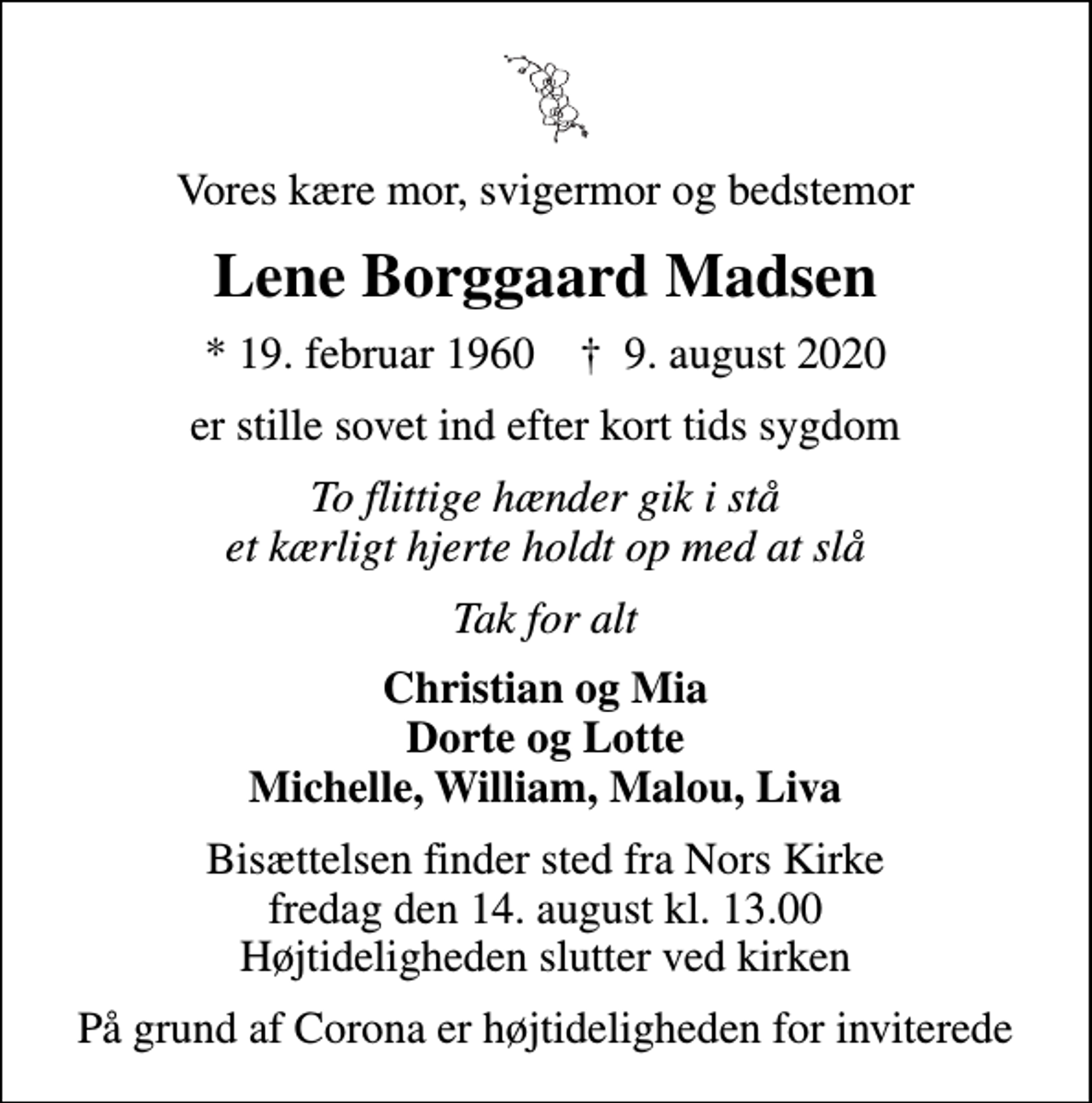 <p>Vores kære mor, svigermor og bedstemor<br />Lene Borggaard Madsen<br />* 19. februar 1960 ✝ 9. august 2020<br />er stille sovet ind efter kort tids sygdom<br />To flittige hænder gik i stå et kærligt hjerte holdt op med at slå<br />Tak for alt<br />Christian og Mia Dorte og Lotte Michelle, William, Malou, Liva<br />Bisættelsen finder sted fra Nors Kirke fredag den 14. august kl. 13.00 Højtideligheden slutter ved kirken<br />På grund af Corona er højtideligheden for inviterede</p>