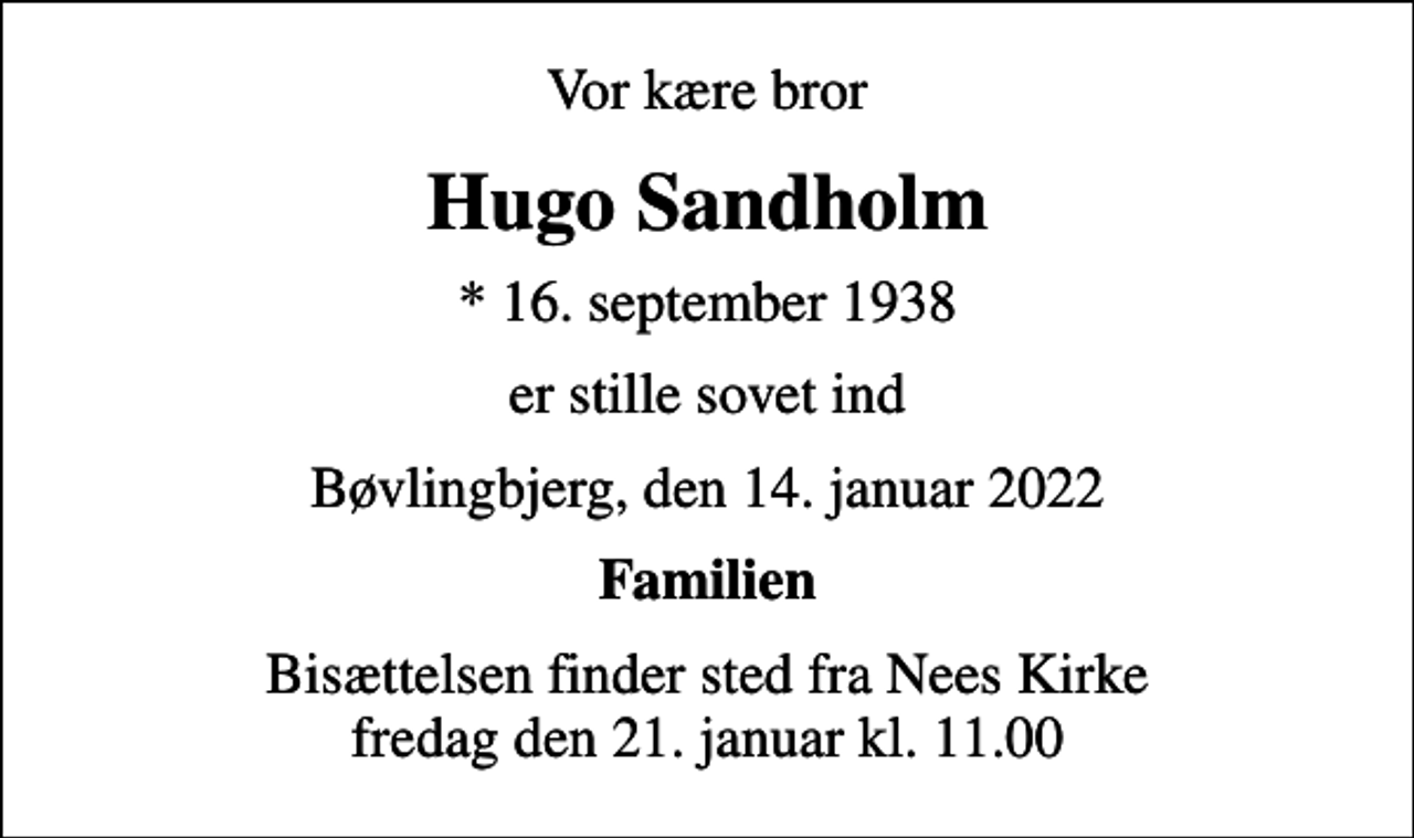 <p>Vor kære bror<br />Hugo Sandholm<br />* 16. september 1938<br />er stille sovet ind<br />Bøvlingbjerg, den 14. januar 2022<br />Familien<br />Bisættelsen finder sted fra Nees Kirke fredag den 21. januar kl. 11.00</p>