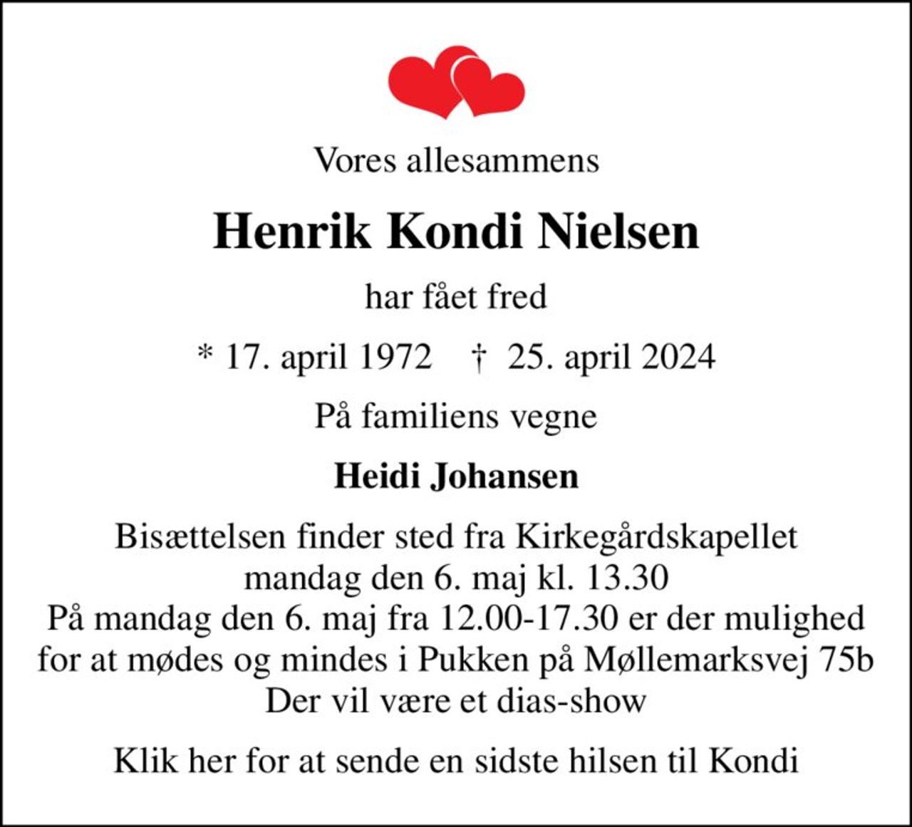 Vores allesammens
Henrik Kondi Nielsen
har fået fred
* 17. april 1972    ✝ 25. april 2024
På familiens vegne
Heidi Johansen
Bisættelsen finder sted fra Kirkegårdskapellet  mandag den 6. maj kl. 13.30  På mandag den 6. maj fra 12.00-17.30 er der mulighed for at mødes og mindes i Pukken på Møllemarksvej 75b Der vil være et dias-show
Klik her for at sende en sidste hilsen til Kondi