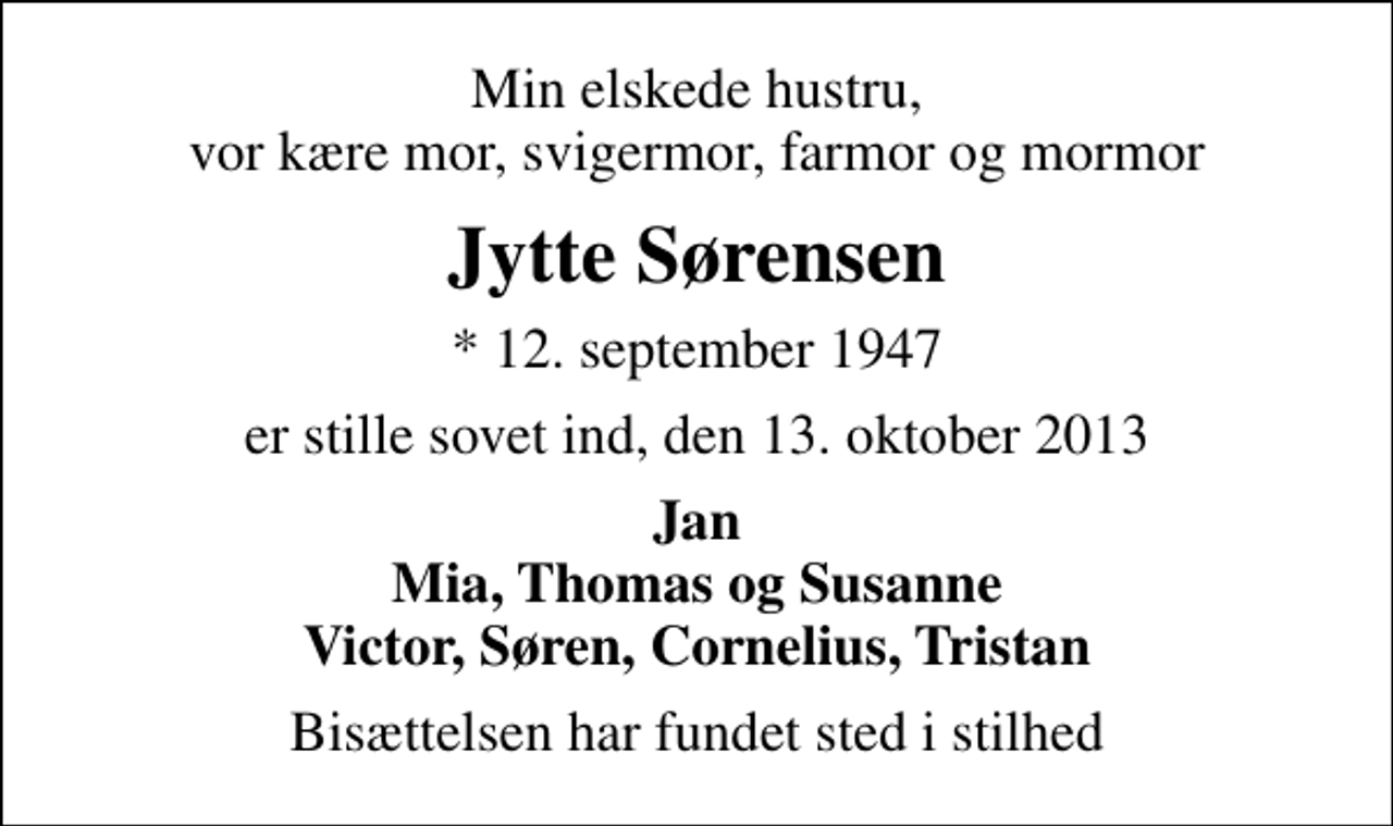 <p>Min elskede hustru, vor kære mor, svigermor, farmor og mormor<br />Jytte Sørensen<br />* 12. september 1947<br />er stille sovet ind, den 13. oktober 2013<br />Jan Mia, Thomas og Susanne Victor, Søren, Cornelius, Tristan<br />Bisættelsen har fundet sted i stilhed</p>