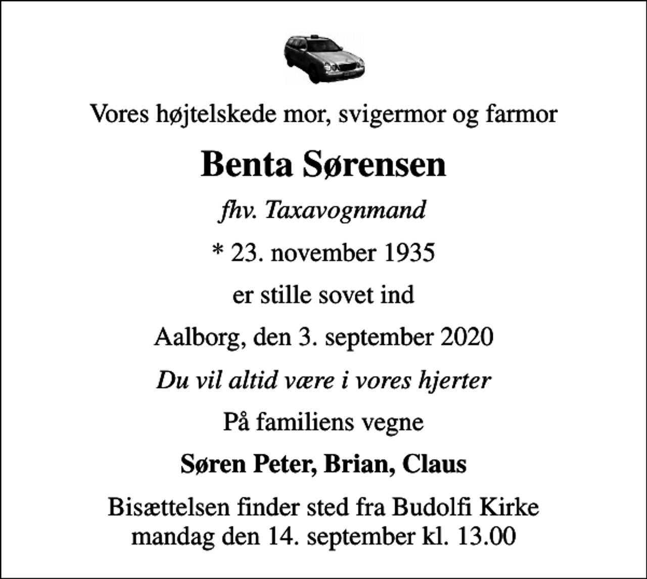<p>Vores højtelskede mor, svigermor og farmor<br />Benta Sørensen<br />fhv. Taxavognmand<br />* 23. november 1935<br />er stille sovet ind<br />Aalborg, den 3. september 2020<br />Du vil altid være i vores hjerter<br />På familiens vegne<br />Søren Peter, Brian, Claus<br />Bisættelsen finder sted fra Budolfi Kirke mandag den 14. september kl. 13.00</p>