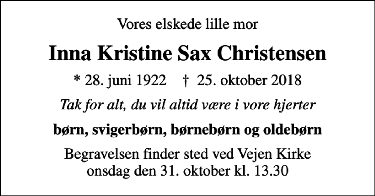 <p>Vores elskede lille mor<br />Inna Kristine Sax Christensen<br />* 28. juni 1922 ✝ 25. oktober 2018<br />Tak for alt, du vil altid være i vore hjerter<br />børn, svigerbørn, børnebørn og oldebørn<br />Begravelsen finder sted ved Vejen Kirke onsdag den 31. oktober kl. 13.30</p>
