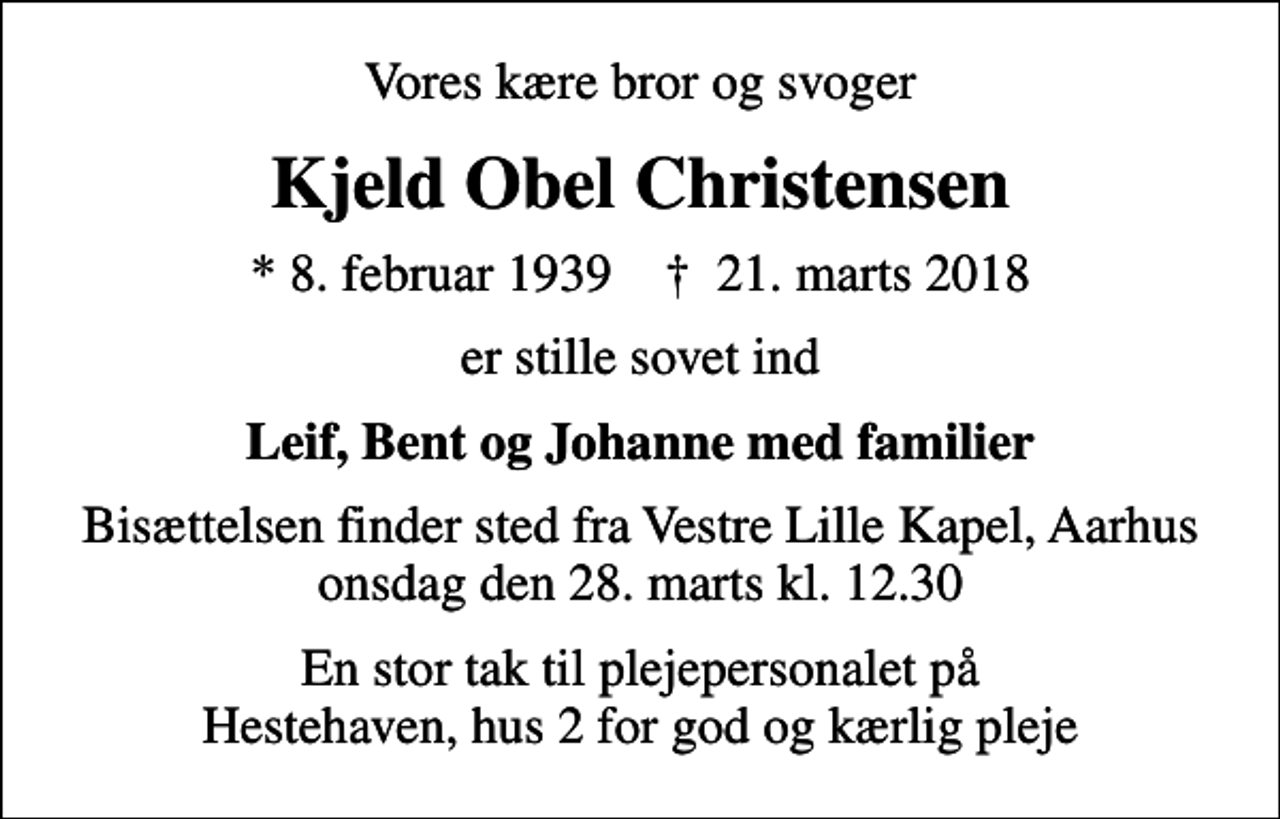 <p>Vores kære bror og svoger<br />Kjeld Obel Christensen<br />* 8. februar 1939 ✝ 21. marts 2018<br />er stille sovet ind<br />Leif, Bent og Johanne med familier<br />Bisættelsen finder sted fra Vestre Lille Kapel, Aarhus onsdag den 28. marts kl. 12.30<br />En stor tak til plejepersonalet på Hestehaven, hus 2 for god og kærlig pleje</p>