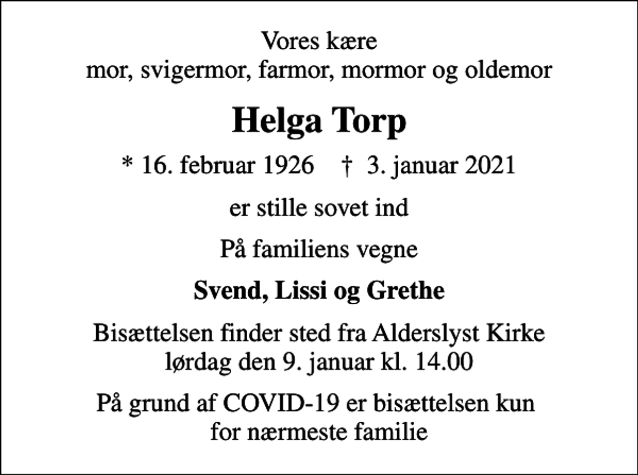 <p>Vores kære mor, svigermor, farmor, mormor og oldemor<br />Helga Torp<br />* 16. februar 1926 ✝ 3. januar 2021<br />er stille sovet ind<br />På familiens vegne<br />Svend, Lissi og Grethe<br />Bisættelsen finder sted fra Alderslyst Kirke lørdag den 9. januar kl. 14.00<br />På grund af COVID-19 er bisættelsen kun for nærmeste familie</p>
