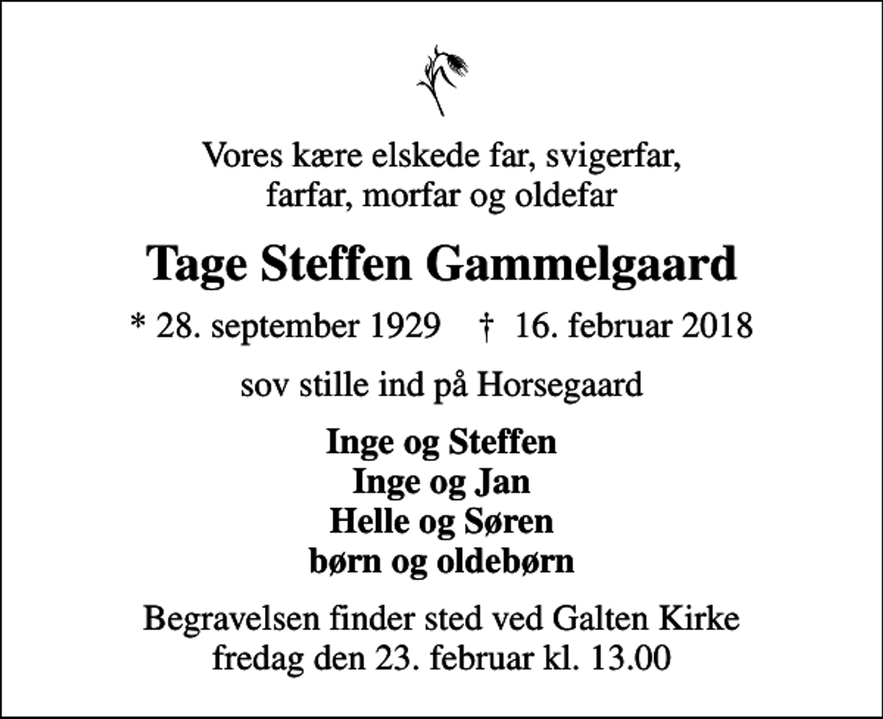 <p>Vores kære elskede far, svigerfar, farfar, morfar og oldefar<br />Tage Steffen Gammelgaard<br />* 28. september 1929 ✝ 16. februar 2018<br />sov stille ind på Horsegaard<br />Inge og Steffen Inge og Jan Helle og Søren børn og oldebørn<br />Begravelsen finder sted ved Galten Kirke fredag den 23. februar kl. 13.00</p>