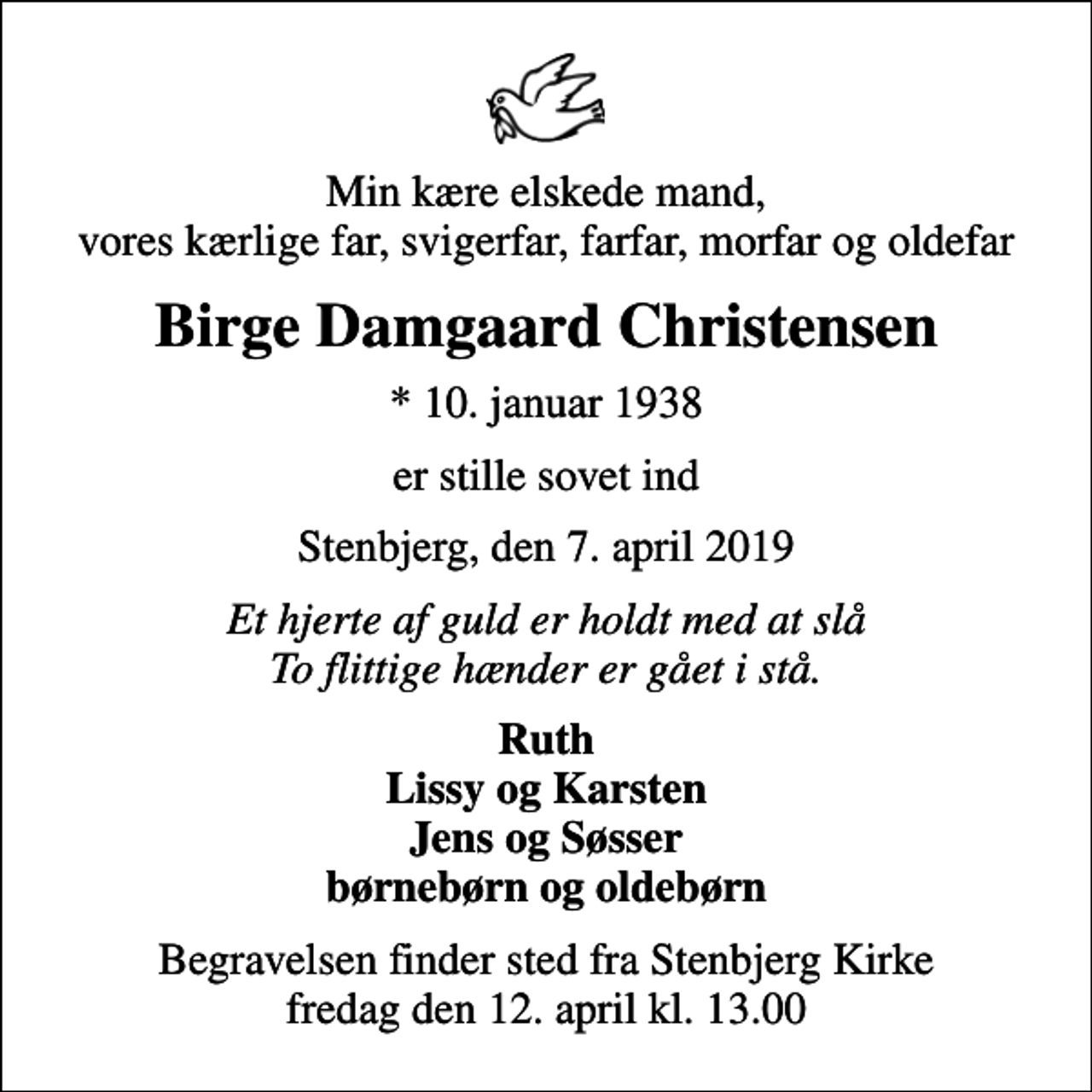 <p>Min kære elskede mand, vores kærlige far, svigerfar, farfar, morfar og oldefar<br />Birge Damgaard Christensen<br />* 10. januar 1938<br />er stille sovet ind<br />Stenbjerg, den 7. april 2019<br />Et hjerte af guld er holdt med at slå To flittige hænder er gået i stå.<br />Ruth Lissy og Karsten Jens og Søsser børnebørn og oldebørn<br />Begravelsen finder sted fra Stenbjerg Kirke fredag den 12. april kl. 13.00</p>