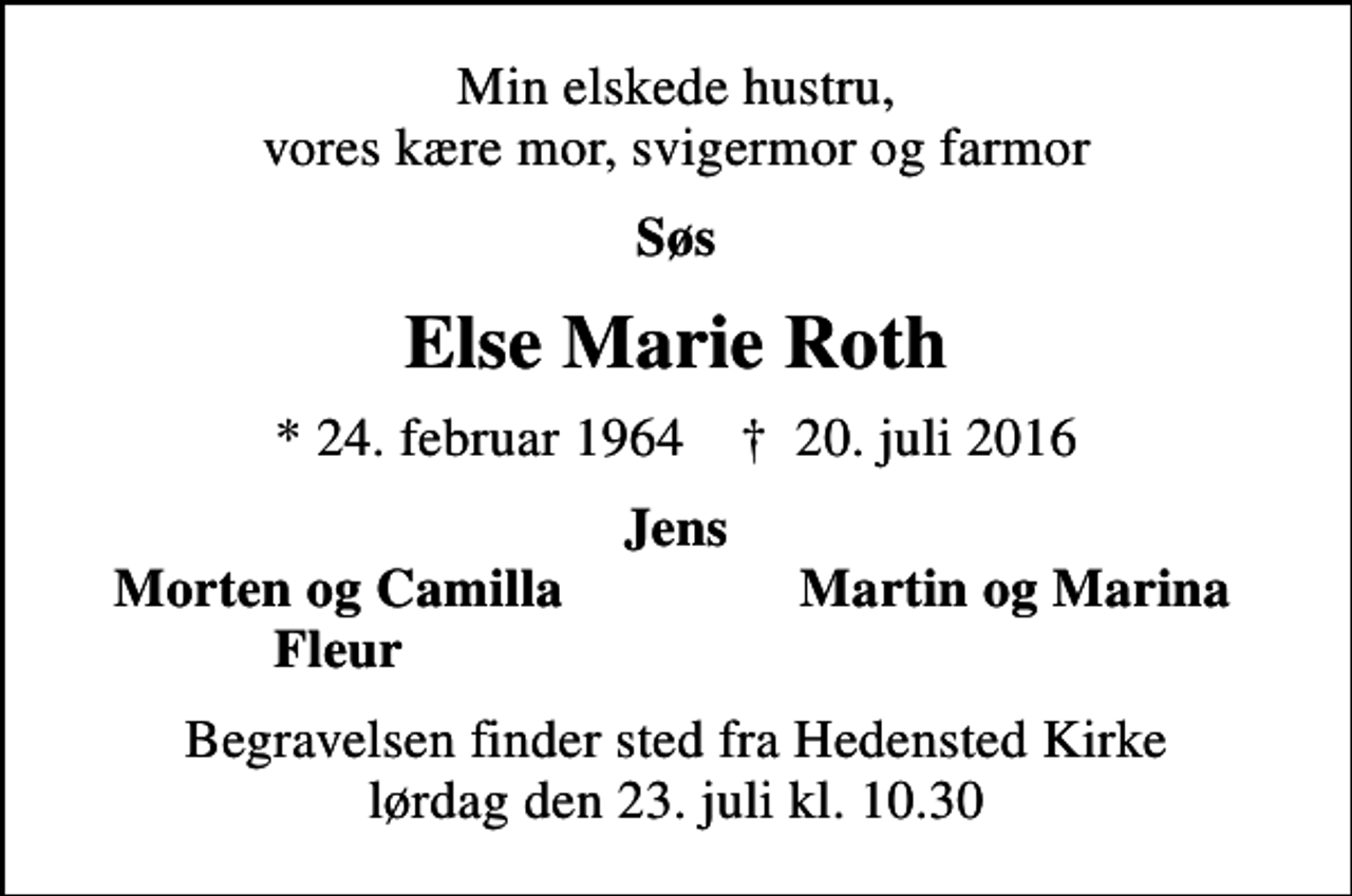 <p>Min elskede hustru, vores kære mor, svigermor og farmor<br />Søs<br />Else Marie Roth<br />* 24. februar 1964 ✝ 20. juli 2016<br />Jens<br />Morten og Camilla<br />Martin og Marina<br />Fleur<br />Begravelsen finder sted fra Hedensted Kirke lørdag den 23. juli kl. 10.30</p>