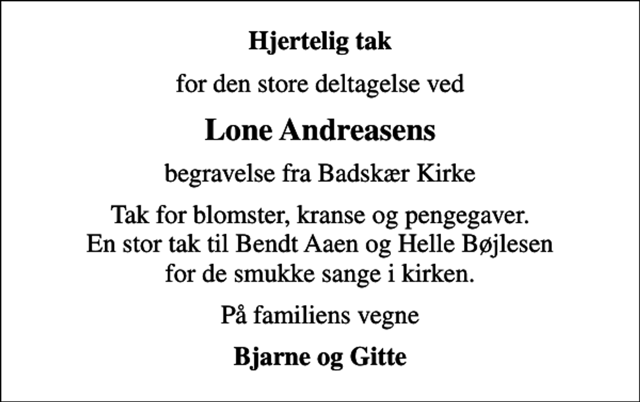 <p>Hjertelig tak<br />for den store deltagelse ved<br />Lone Andreasens<br />begravelse fra Badskær Kirke<br />Tak for blomster, kranse og pengegaver. En stor tak til Bendt Aaen og Helle Bøjlesen for de smukke sange i kirken.<br />På familiens vegne<br />Bjarne og Gitte</p>