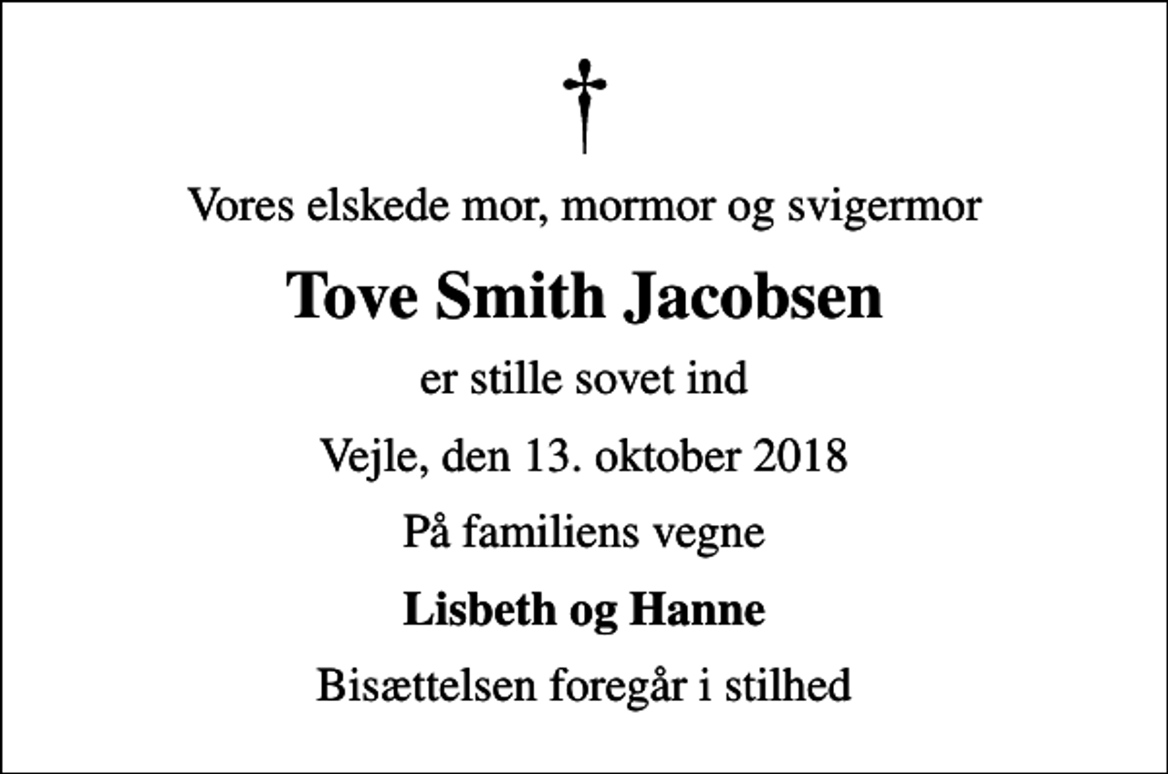 <p>Vores elskede mor, mormor og svigermor<br />Tove Smith Jacobsen<br />er stille sovet ind<br />Vejle, den 13. oktober 2018<br />På familiens vegne<br />Lisbeth og Hanne<br />Bisættelsen foregår i stilhed</p>