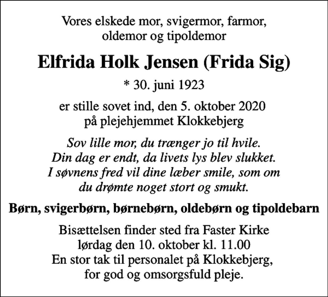 <p>Vores elskede mor, svigermor, farmor, oldemor og tipoldemor<br />Elfrida Holk Jensen (Frida Sig)<br />* 30. juni 1923<br />er stille sovet ind, den 5. oktober 2020 på plejehjemmet Klokkebjerg<br />Sov lille mor, du trænger jo til hvile. Din dag er endt, da livets lys blev slukket. I søvnens fred vil dine læber smile, som om du drømte noget stort og smukt.<br />Børn, svigerbørn, børnebørn, oldebørn og tipoldebarn<br />Bisættelsen finder sted fra Faster Kirke lørdag den 10. oktober kl. 11.00 En stor tak til personalet på Klokkebjerg, for god og omsorgsfuld pleje.</p>