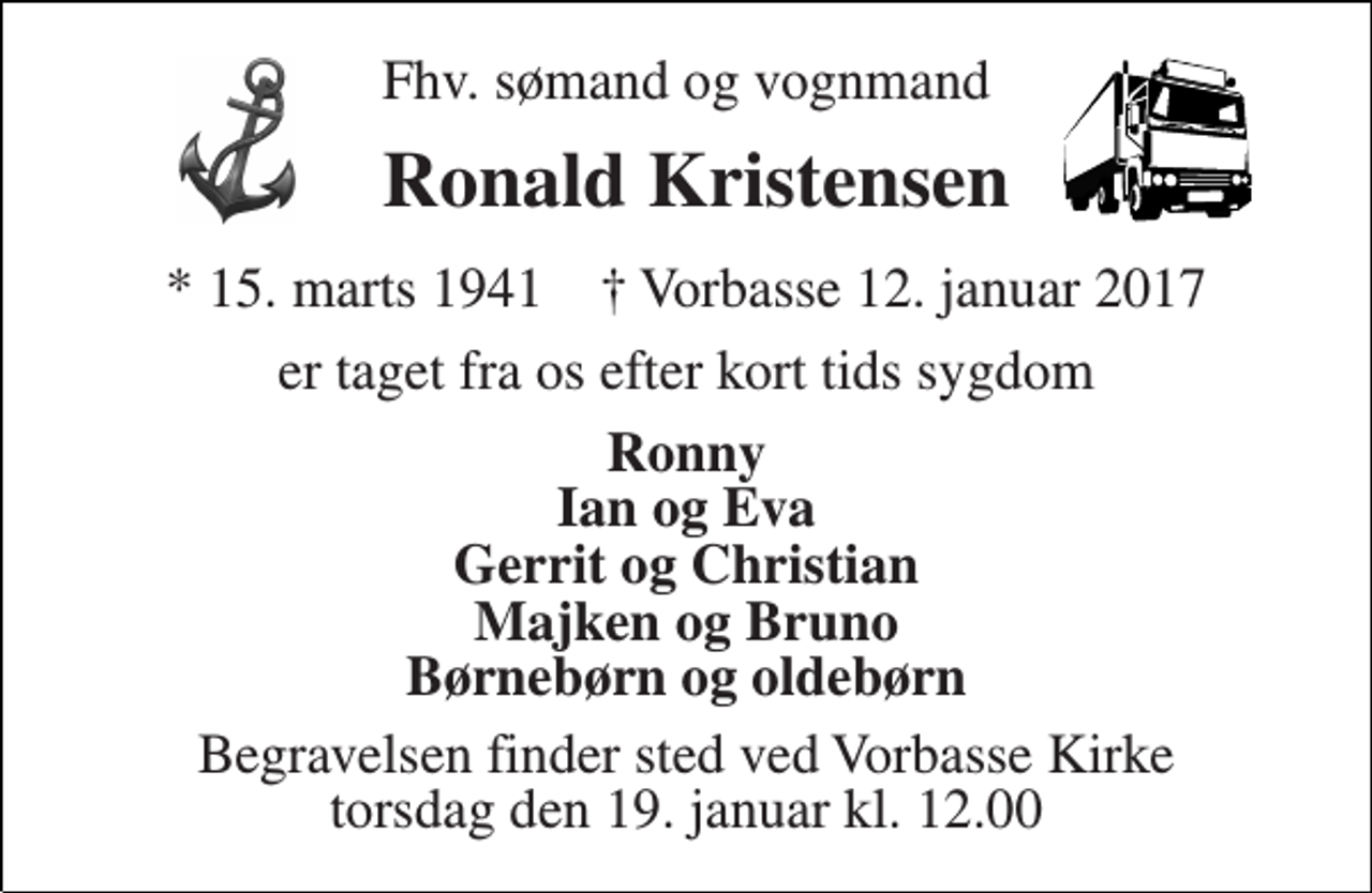 <p>Fhv. sømand og vognmand<br />Ronald Kristensen<br />* 15. marts 1941 ✝ Vorbasse 12. januar 2017<br />er taget fra os efter kort tids sygdom<br />Ronny Ian og Eva Gerrit og Christian Majken og Bruno Børnebørn og oldebørn<br />Begravelsen finder sted ved Vorbasse Kirke torsdag den 19. januar kl. 12.00</p>