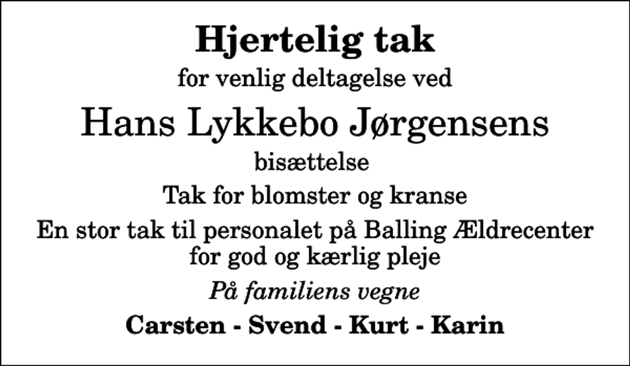 <p>Hjertelig tak<br />for venlig deltagelse ved<br />Hans Lykkebo Jørgensens<br />bisættelse<br />Tak for blomster og kranse<br />En stor tak til personalet på Balling Ældrecenter for god og kærlig pleje<br />På familiens vegne<br />Carsten - Svend - Kurt - Karin</p>