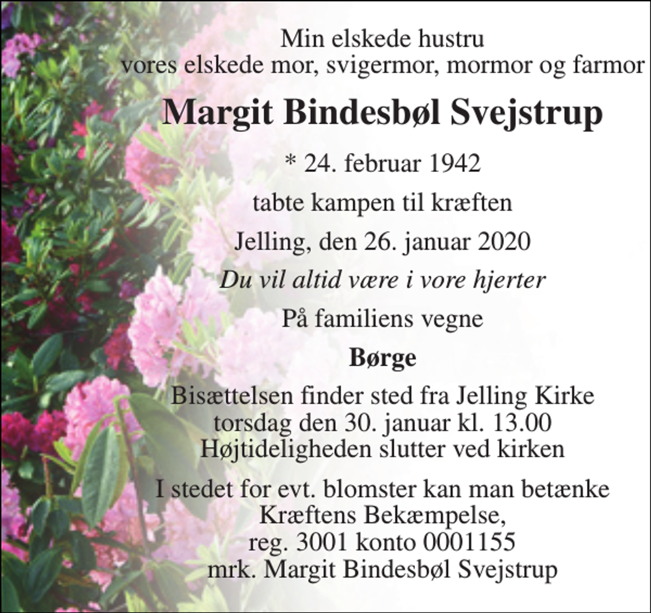 <p>Min elskede hustru vores elskede mor, svigermor, mormor og farmor<br />Margit Bindesbøl Svejstrup<br />*​ 24. februar 1942<br />tabte kampen til kræften<br />Jelling, den 26. januar 2020<br />Du vil altid være i vore hjerter<br />På familiens vegne<br />Børge<br />Bisættelsen​ finder sted fra Jelling Kirke​ torsdag den 30. januar​ kl. 13.00 Højtideligheden slutter ved kirken<br />I stedet for evt. blomster kan man betænke Kræftens Bekæmpelse, reg. 3001 konto 0001155 mrk. Margit Bindesbøl Svejstrup</p>