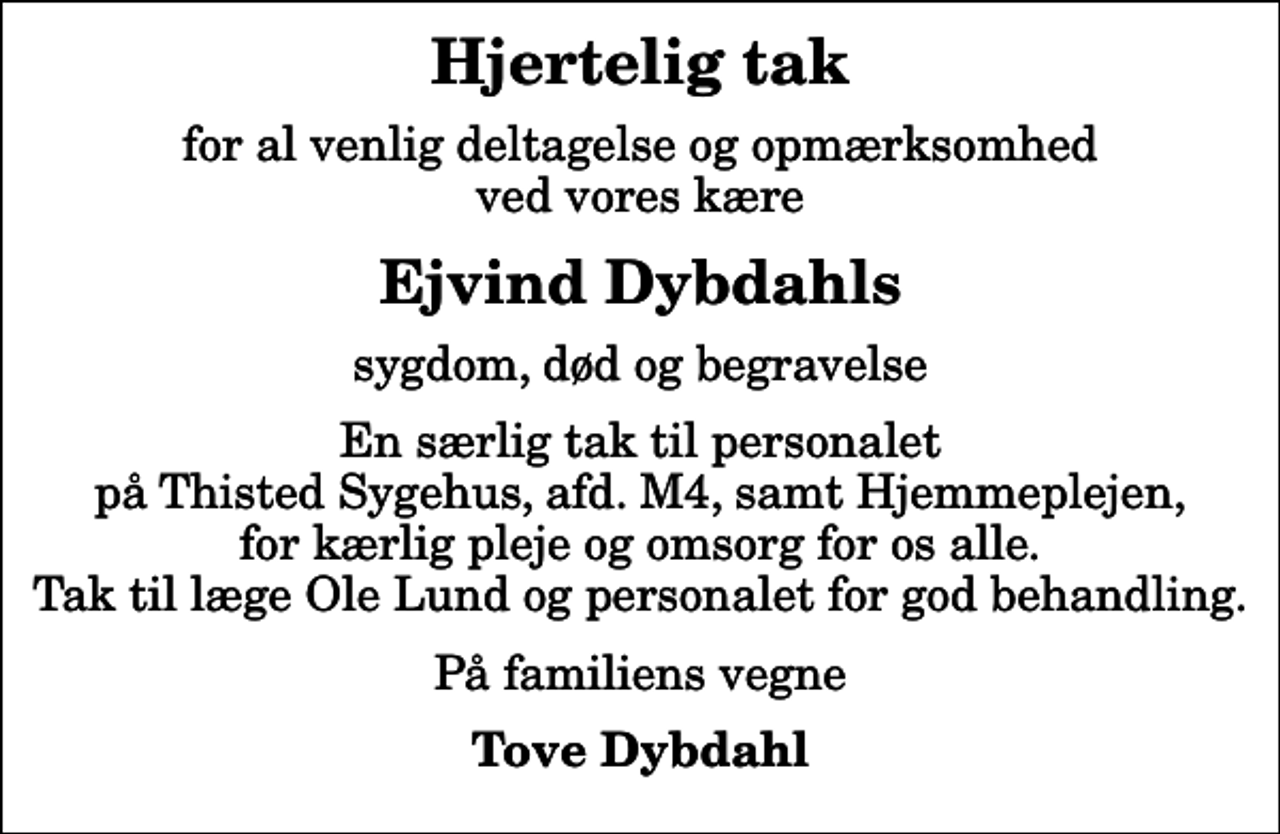 <p>Hjertelig tak<br />for al venlig deltagelse og opmærksomhed ved vores kære<br />Ejvind Dybdahls<br />sygdom, død og begravelse<br />En særlig tak til personalet på Thisted Sygehus, afd. M4, samt Hjemmeplejen, for kærlig pleje og omsorg for os alle. Tak til læge Ole Lund og personalet for god behandling.<br />På familiens vegne<br />Tove Dybdahl</p>