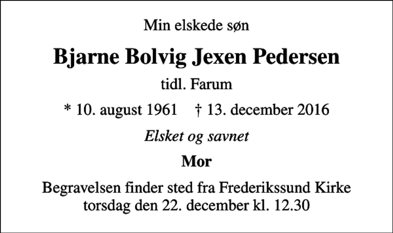 <p>Min elskede søn<br />Bjarne Bolvig Jexen Pedersen<br />tidl. Farum<br />* 10. august 1961 ✝ 13. december 2016<br />Elsket og savnet<br />Mor<br />Begravelsen finder sted fra Frederikssund Kirke torsdag den 22. december kl. 12.30</p>