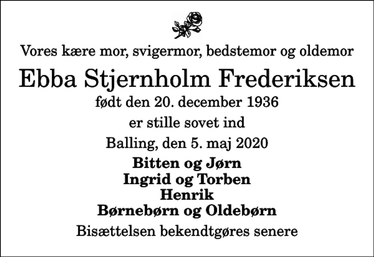 <p>Vores kære mor, svigermor, bedstemor og oldemor<br />Ebba Stjernholm Frederiksen<br />født den 20. december 1936<br />er stille sovet ind<br />Balling, den 5. maj 2020<br />Bitten og Jørn Ingrid og Torben Henrik Børnebørn og Oldebørn<br />Bisættelsen bekendtgøres senere</p>