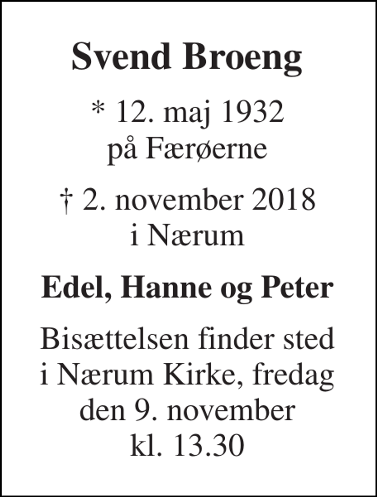 <p>Svend Broeng<br />* 12. maj 1932 på Færøerne<br />† 2. november 2018 i Nærum<br />Edel, Hanne og Peter<br />Bisættelsen finder sted i Nærum Kirke, fredag den 9. november kl. 13.30</p>