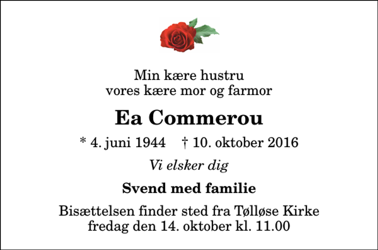 <p>Min kære hustru vores kære mor og farmor<br />Ea Commerou<br />* 4. juni 1944 ✝ 10. oktober 2016<br />Vi elsker dig<br />Svend med familie<br />Bisættelsen finder sted fra Tølløse Kirke fredag den 14. oktober kl. 11.00</p>