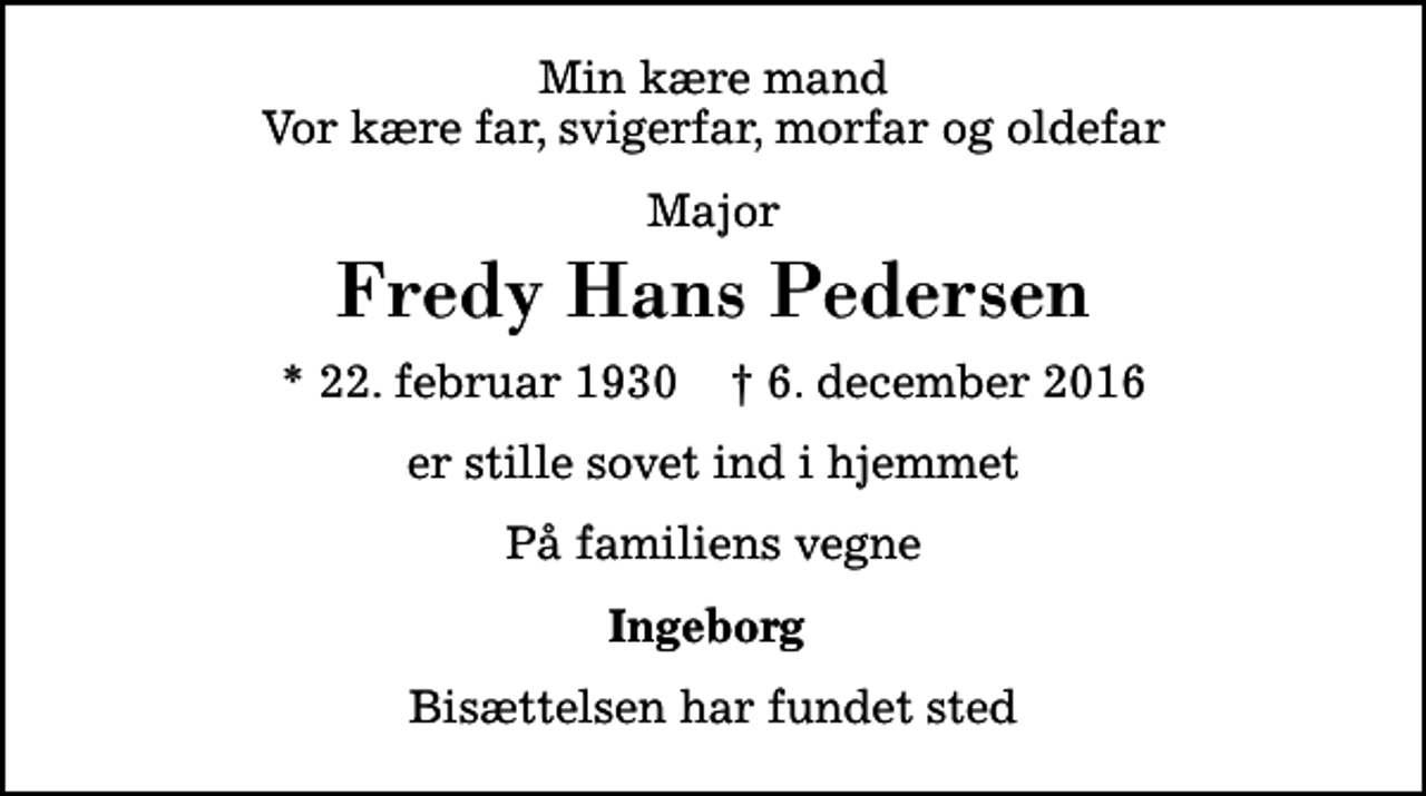 <p>Min kære mand Vor kære far, svigerfar, morfar og oldefar<br />Major<br />Fredy Hans Pedersen<br />* 22. februar 1930 ✝ 6. december 2016<br />er stille sovet ind i hjemmet<br />På familiens vegne<br />Ingeborg<br />Bisættelsen har fundet sted</p>