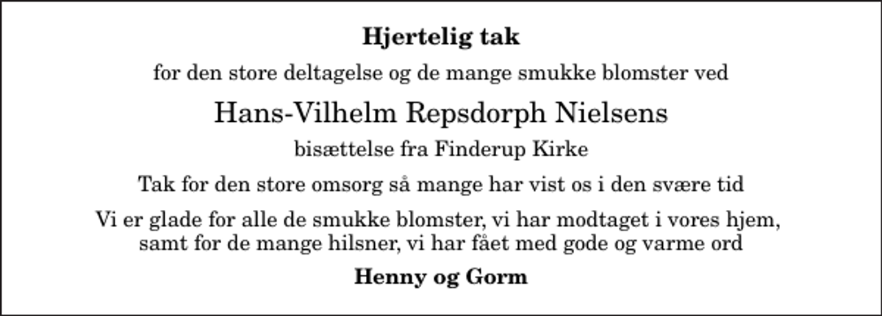 <p>Hjertelig tak<br />for den store deltagelse og de mange smukke blomster ved<br />Hans-Vilhelm Repsdorph Nielsens<br />bisættelse fra Finderup Kirke<br />Tak for den store omsorg så mange har vist os i den svære tid<br />Vi er glade for alle de smukke blomster, vi har modtaget i vores hjem, samt for de mange hilsner, vi har fået med gode og varme ord<br />Henny og Gorm</p>