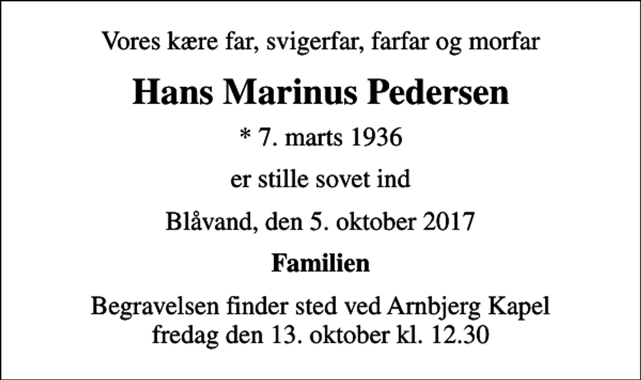 <p>Vores kære far, svigerfar, farfar og morfar<br />Hans Marinus Pedersen<br />* 7. marts 1936<br />er stille sovet ind<br />Blåvand, den 5. oktober 2017<br />Familien<br />Begravelsen finder sted ved Arnbjerg Kapel fredag den 13. oktober kl. 12.30</p>