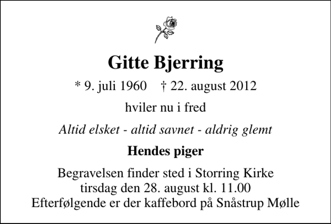 <p>Gitte Bjerring<br />* 9. juli 1960 ✝ 22. august 2012<br />hviler nu i fred<br />Altid elsket - altid savnet - aldrig glemt<br />Hendes piger<br />Begravelsen finder sted i Storring Kirke tirsdag den 28. august kl. 11.00 Efterfølgende er der kaffebord på Snåstrup Mølle</p>