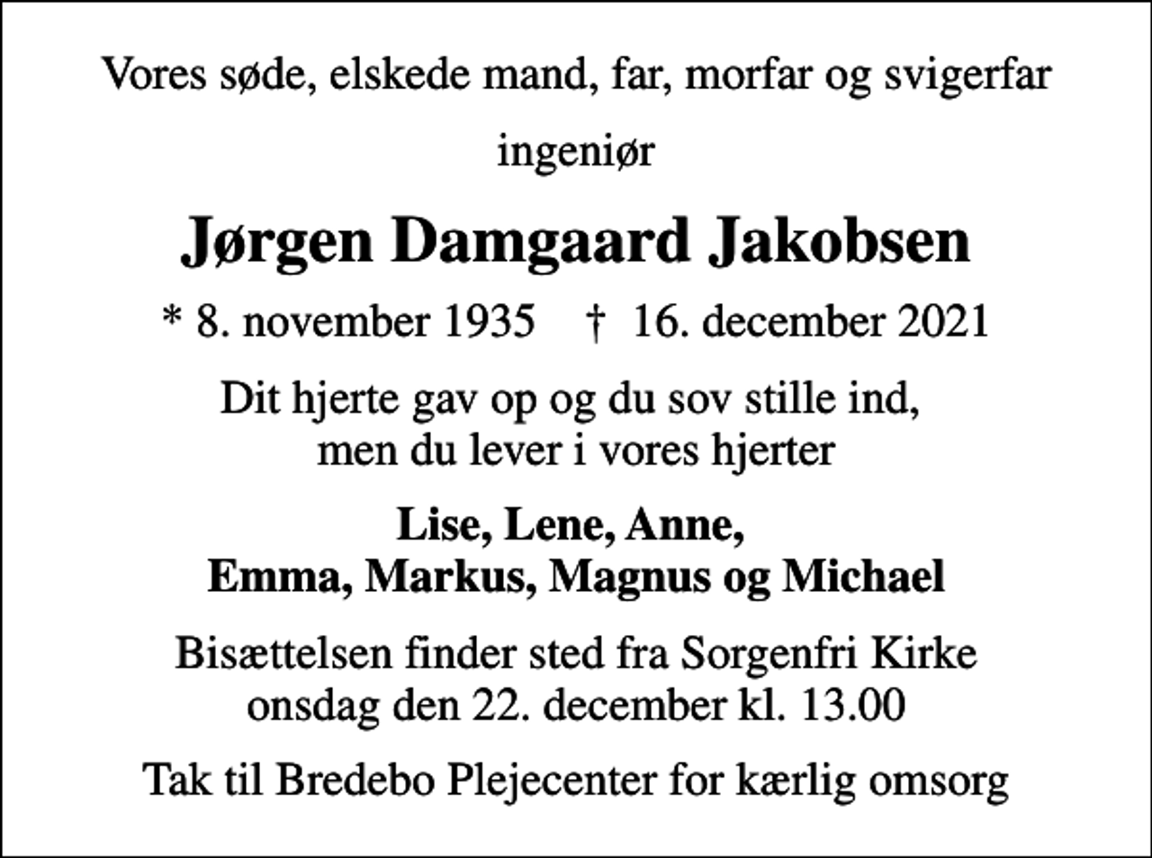 <p>Vores søde, elskede mand, far, morfar og svigerfar<br />ingeniør<br />Jørgen Damgaard Jakobsen<br />* 8. november 1935 ✝ 16. december 2021<br />Dit hjerte gav op og du sov stille ind, men du lever i vores hjerter<br />Lise, Lene, Anne, Emma, Markus, Magnus og Michael<br />Bisættelsen finder sted fra Sorgenfri Kirke onsdag den 22. december kl. 13.00<br />Tak til Bredebo Plejecenter for kærlig omsorg</p>