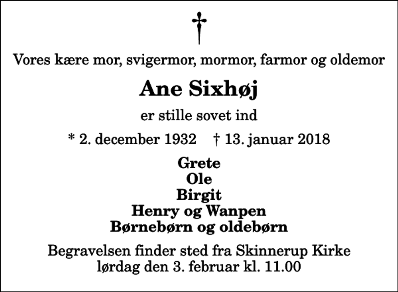 <p>Vores kære mor, svigermor, mormor, farmor og oldemor<br />Ane Sixhøj<br />er stille sovet ind<br />* 2. december 1932 ✝ 13. januar 2018<br />Grete Ole Birgit Henry og Wanpen Børnebørn og oldebørn<br />Begravelsen finder sted fra Skinnerup Kirke lørdag den 3. februar kl. 11.00</p>