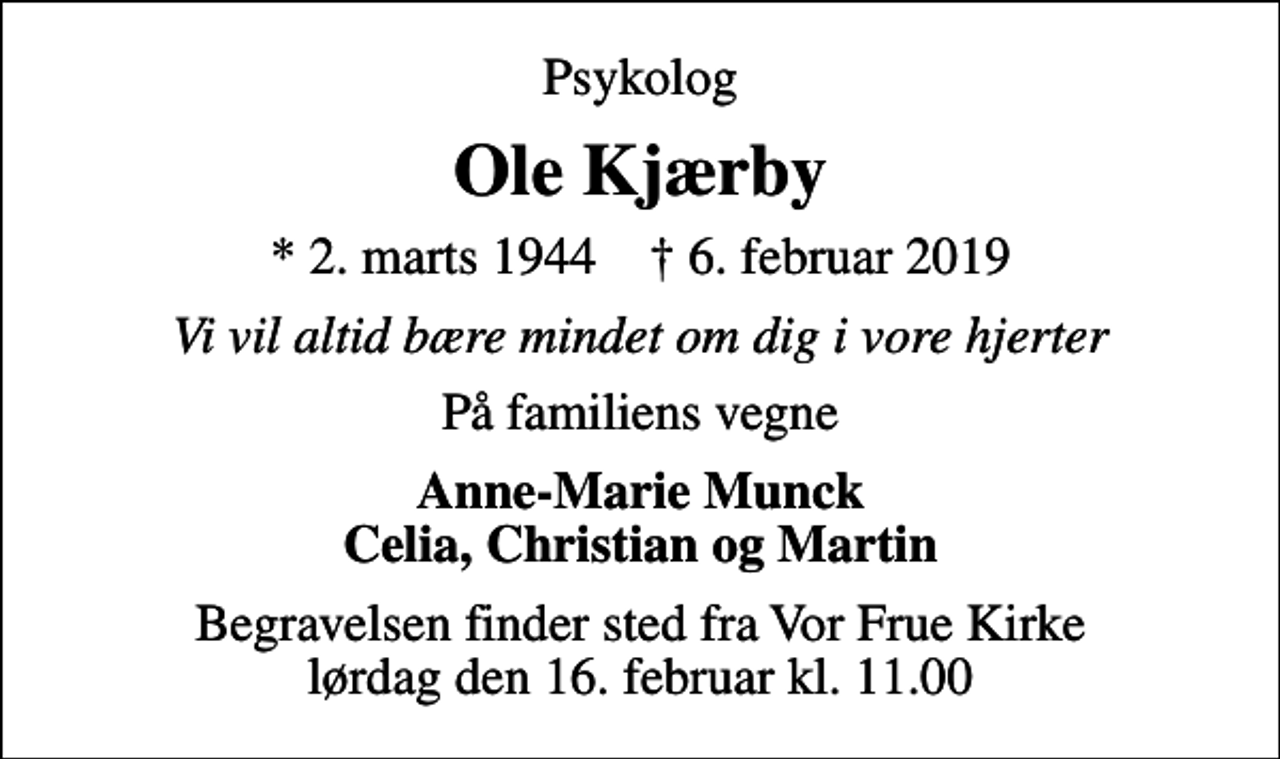 <p>Psykolog<br />Ole Kjærby<br />* 2. marts 1944 ✝ 6. februar 2019<br />Vi vil altid bære mindet om dig i vore hjerter<br />På familiens vegne<br />Anne-Marie Munck Celia, Christian og Martin<br />Begravelsen finder sted fra Vor Frue Kirke lørdag den 16. februar kl. 11.00</p>