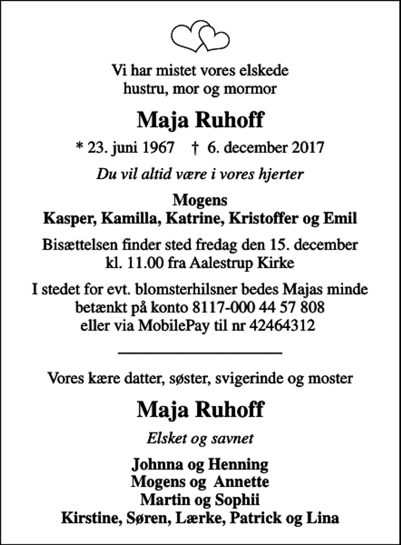 <p>Vi har mistet vores elskede hustru, mor og mormor<br />Maja Ruhoff<br />* 23. juni 1967 ✝ 6. december 2017<br />Du vil altid være i vores hjerter<br />Mogens Kasper, Kamilla, Katrine, Kristoffer og Emil<br />Bisættelsen finder sted fredag den 15. december kl. 11.00 fra Aalestrup Kirke<br />I stedet for evt. blomsterhilsner bedes Majas minde betænkt på konto 8117-000 44 57 808 eller via MobilePay til nr 42464312<br />Vores kære datter, søster, svigerinde og moster<br />Maja Ruhoff<br />Elsket og savnet<br />Johnna og Henning Mogens og Annette Martin og Sophii Kirstine, Søren, Lærke, Patrick og Lina</p>