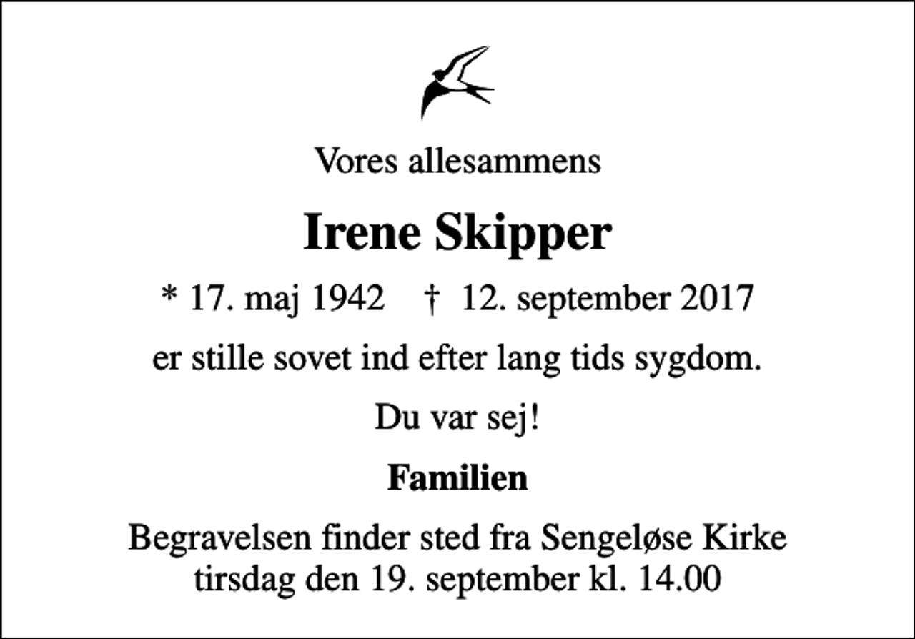 <p>Vores allesammens<br />Irene Skipper<br />* 17. maj 1942 ✝ 12. september 2017<br />er stille sovet ind efter lang tids sygdom.<br />Du var sej!<br />Familien<br />Begravelsen finder sted fra Sengeløse Kirke tirsdag den 19. september kl. 14.00</p>