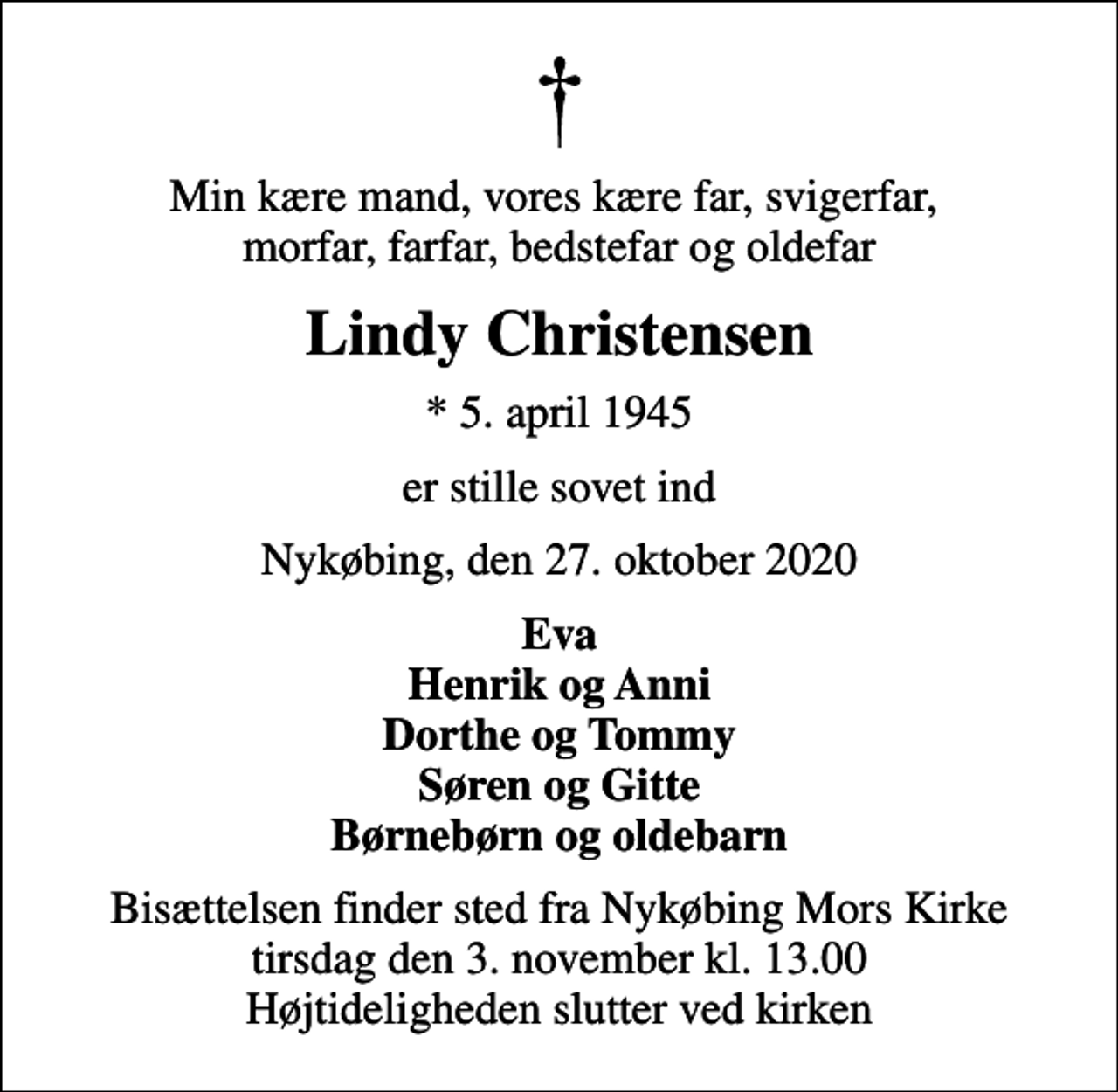 <p>Min kære mand, vores kære far, svigerfar, morfar, farfar, bedstefar og oldefar<br />Lindy Christensen<br />* 5. april 1945<br />er stille sovet ind<br />Nykøbing, den 27. oktober 2020<br />Eva Henrik og Anni Dorthe og Tommy Søren og Gitte Børnebørn og oldebarn<br />Bisættelsen finder sted fra Nykøbing Mors Kirke tirsdag den 3. november kl. 13.00 Højtideligheden slutter ved kirken</p>