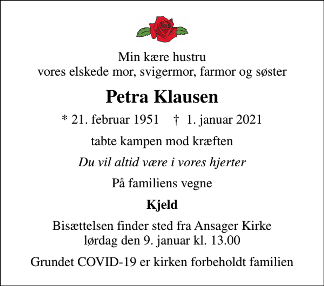 <p>Min kære hustru vores elskede mor, svigermor, farmor og søster<br />Petra Klausen<br />* 21. februar 1951 ✝ 1. januar 2021<br />tabte kampen mod kræften<br />Du vil altid være i vores hjerter<br />På familiens vegne<br />Kjeld<br />Bisættelsen finder sted fra Ansager Kirke lørdag den 9. januar kl. 13.00<br />Grundet COVID-19 er kirken forbeholdt familien</p>