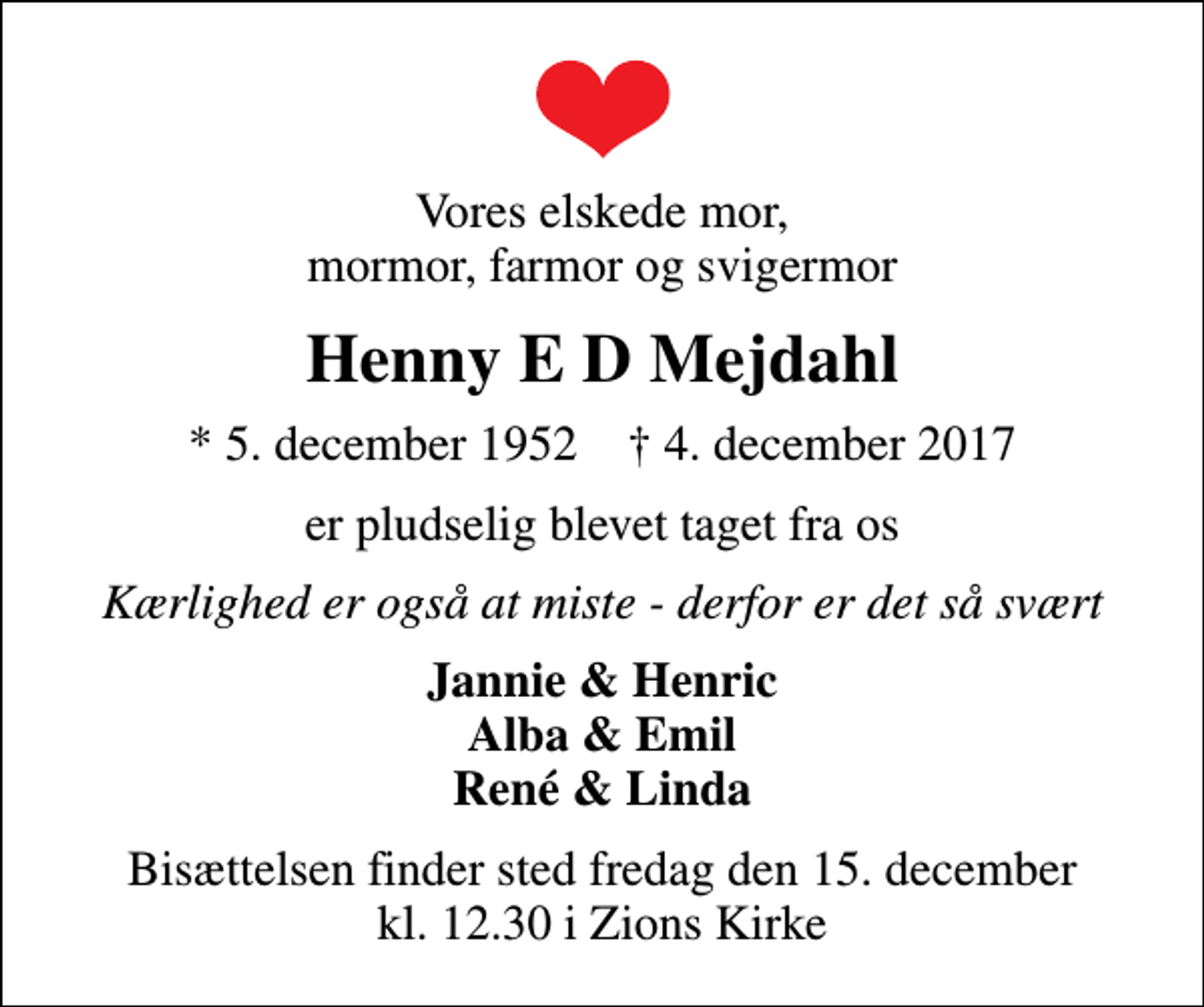 <p>Vores elskede mor, mormor, farmor og svigermor<br />Henny E D Mejdahl<br />* 5. december 1952 ✝ 4. december 2017<br />er pludselig blevet taget fra os<br />Kærlighed er også at miste - derfor er det så svært<br />Jannie &amp; Henric Alba &amp; Emil René &amp; Linda<br />Bisættelsen finder sted fredag den 15. december kl. 12.30 i Zions Kirke</p>