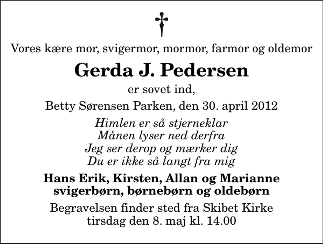 <p>Vores kære mor, svigermor, mormor, farmor og oldemor<br />Gerda J. Pedersen<br />er sovet ind,<br />Betty Sørensen Parken, den 30. april 2012<br />Himlen er så stjerneklar Månen lyser ned derfra Jeg ser derop og mærker dig Du er ikke så langt fra mig<br />Hans Erik, Kirsten, Allan og Marianne svigerbørn, børnebørn og oldebørn<br />Begravelsen finder sted fra Skibet Kirke tirsdag den 8. maj kl. 14.00</p>