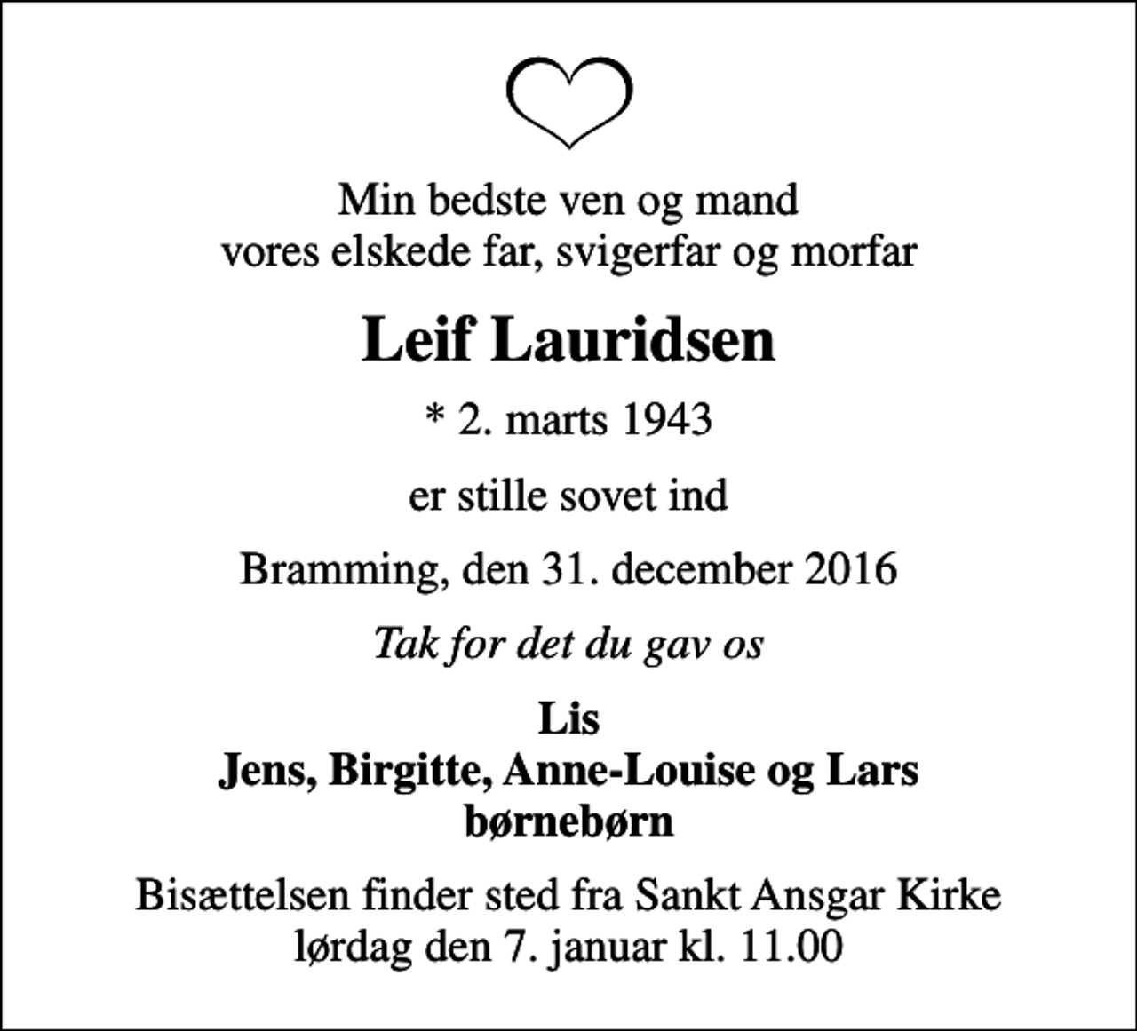 <p>Min bedste ven og mand vores elskede far, svigerfar og morfar<br />Leif Lauridsen<br />* 2. marts 1943<br />er stille sovet ind<br />Bramming, den 31. december 2016<br />Tak for det du gav os<br />Lis Jens, Birgitte, Anne-Louise og Lars børnebørn<br />Bisættelsen finder sted fra Sankt Ansgar Kirke lørdag den 7. januar kl. 11.00</p>