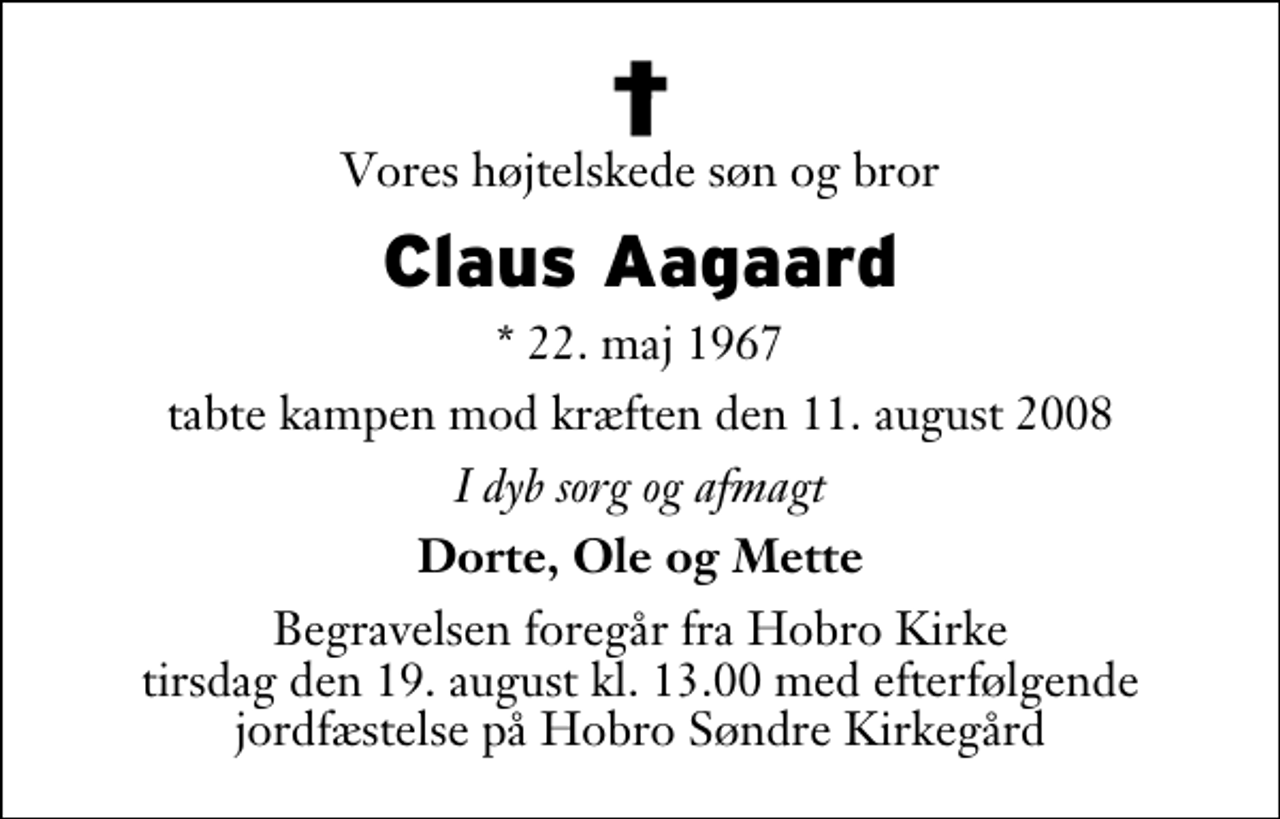 <p>Vores højtelskede søn og bror<br />Claus Aagaard<br />* 22. maj 1967<br />tabte kampen mod kræften den 11. august 2008<br />I dyb sorg og afmagt<br />Dorte, Ole og Mette<br />Begravelsen foregår fra Hobro Kirke tirsdag den 19. august kl. 13.00 med efterfølgende jordfæstelse på Hobro Søndre Kirkegård</p>