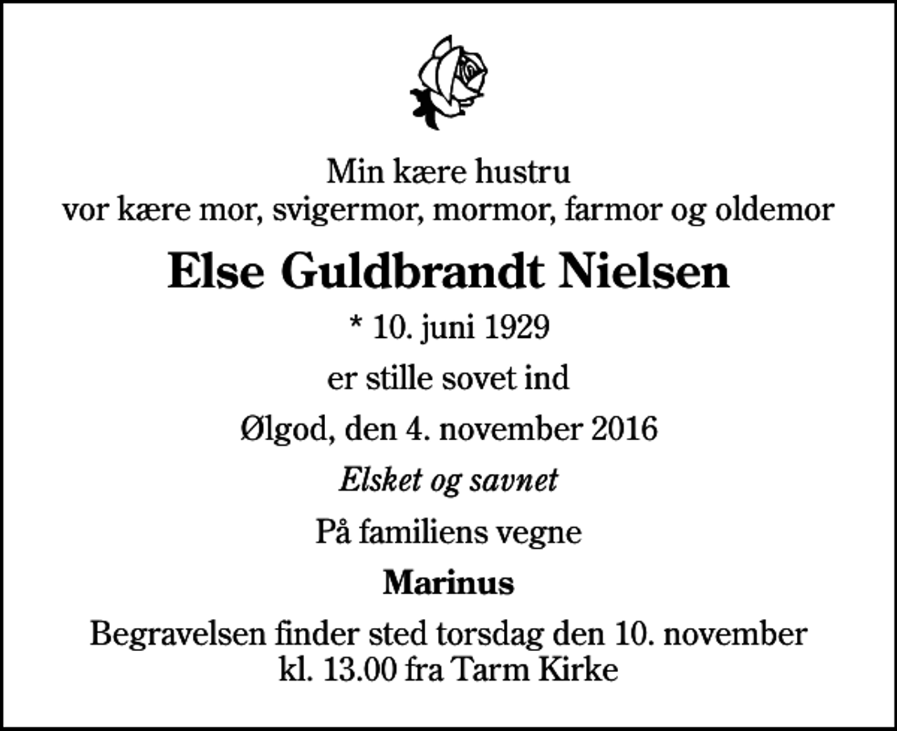 <p>Min kære hustru vor kære mor, svigermor, mormor, farmor og oldemor<br />Else Guldbrandt Nielsen<br />* 10. juni 1929<br />er stille sovet ind<br />Ølgod, den 4. november 2016<br />Elsket og savnet<br />På familiens vegne<br />Marinus<br />Begravelsen finder sted torsdag den 10. november kl. 13.00 fra Tarm Kirke</p>